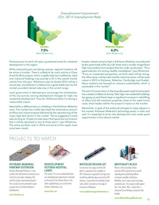 10
PROJECTS TO WATCH
Parkway (soon to start) will open up potential areas for industrial
development in the region.
While national buyers are taking a pause, regional investors will
be active in London. There’s unlikely to be much activity in Class
A and B office product, which is tightly held, but multifamily, retail
and industrial holdings may provide a lift in the overall market
activity from this year. Whatmore says he doubts 2015 will be a
record year, but believes it is likely to be a good stable year for the
market, provided interest rates stay in the current range.
Local government is attempting to encourage the revitalization
of the city core by waiving development charges for high-rise
residential development. Thus far, Whatmore feels it is having a
measurable impact.
Meanwhile, a different story is unfolding in the Kitchener-Waterloo
area. This market has mostly absorbed the tremendous amount
of office and industrial space delivered by the repositioning of the
major high-tech tenant in the market. “Some suggested it could
take as long as 10 years to take down that space but we forecast
that it will be absorbed in two to three years,” says Whatmore.
The entire portfolio sold in 2014 and some of the assets have
since been resold.
Investor interest remains high in Kitchener-Waterloo, as evidenced
by the recent trade of the Sun Life Tower and a number of significant
high-rise condominium projects that are under construction. “It’s a
good indicator of a strong, healthy marketplace,” says Whatmore.
“From an investment perspective, we think retail will be strong,
the office sector will be solid and the industrial sector will be quite
robust in 2015 in Kitchener, Waterloo, Cambridge and Guelph.
Many investors are focused on revenue sustainability, which is
achievable in this market.”
The start of construction on the long-discussed rapid transit project
has created a hotbed of activity. New high-rise residential buildings
are going up and there’s been a significant increase in retrofitting
of office and old industrial properties close to the rapid transit
route, which bodes well for the project’s impact on the market.
Meanwhile, in spite of the profound changes to major players in
the market, Kitchener-Waterloo’s technology sector is alive and
well. It is expected to drive new development and create great
opportunities in this vibrant market.
VETERANS MEMORIAL
PARKWAY EXTENSION
Veterans Memorial Parkway is a key
corridor that will provide increased access
to the City of London, Highway 401,
and the London International Airport.
This corridor has the potential to open
up good tracts of industrial land to
development.
www.london.ca
REDEVELOPMENT
VICTORIA HOSPITAL
LANDS
This unique 12.6 acre residential/mixed-
use redevelopment opportunity is located
on the bank of the Thames River in the
SoHo neighborhood, just south of the
London’s downtown core.
www.cbre.ca/
WATERLOO REGION LRT
Construction has begun and the LRT,
which is expected to be complete in
2017. Demand is expected to be high and
retrofitting will take place around the LRT
stations, in particular the Colombia Street
node, which is located on the edge of
University of Waterloo.
www.rapidtransit.regionofwaterloo.ca
BREITHAUPT BLOCK
Winner of the Canadian Urban
Institute 2014 award for best overall
redevelopment, Breithaupt Block
is located centrally in Kitchener-
Waterloo, and is steps away from large
condominiums. This property will support
the “Live, Work, Play” culture that is
embraced by technology companies like
Google.
www.thebreithauptblock.com
Unemployment Improvement
(Oct. 2014 Unemployment Rate)
London
7.5%
(down 40 bps y-o-y)
Waterloo Region
6.3%
(down 40 bps y-o-y)
 