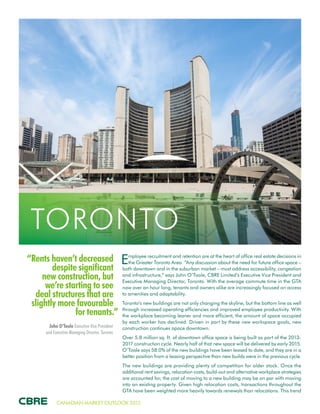CANADIAN MARKET OUTLOOK 2015
“Rents haven’t decreased
despite significant
new construction, but
we’re starting to see
deal structures that are
slightly more favourable
for tenants.”
John O’Toole Executive Vice President
and Executive Managing Director, Toronto
TORONTO
Employee recruitment and retention are at the heart of office real estate decisions in
the Greater Toronto Area. “Any discussion about the need for future office space –
both downtown and in the suburban market – must address accessibility, congestion
and infrastructure,” says John O’Toole, CBRE Limited’s Executive Vice President and
Executive Managing Director, Toronto. With the average commute time in the GTA
now over an hour long, tenants and owners alike are increasingly focused on access
to amenities and adaptability.
Toronto’s new buildings are not only changing the skyline, but the bottom line as well
through increased operating efficiencies and improved employee productivity. With
the workplace becoming leaner and more efficient, the amount of space occupied
by each worker has declined. Driven in part by these new workspace goals, new
construction continues apace downtown.
Over 5.8 million sq. ft. of downtown office space is being built as part of the 2013-
2017 construction cycle. Nearly half of that new space will be delivered by early 2015.
O’Toole says 58.0% of the new buildings have been leased to date, and they are in a
better position from a leasing perspective than new builds were in the previous cycle.
The new buildings are providing plenty of competition for older stock. Once the
additional rent savings, relocation costs, build-out and alternative workplace strategies
are accounted for, the cost of moving to a new building may be on par with moving
into an existing property. Given high relocation costs, transactions throughout the
GTA have been weighted more heavily towards renewals than relocations. This trend
 