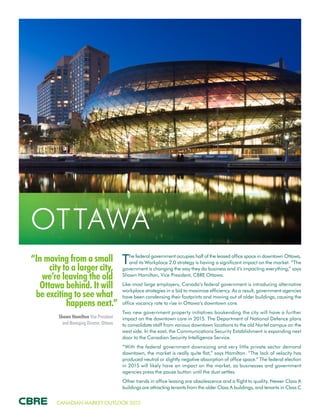 CANADIAN MARKET OUTLOOK 2015
“In moving from a small
city to a larger city,
we’re leaving the old
Ottawa behind. It will
be exciting to see what
happens next.”
Shawn Hamilton Vice President
and Managing Director, Ottawa
OTTAWA
The federal government occupies half of the leased office space in downtown Ottawa,
and its Workplace 2.0 strategy is having a significant impact on the market. “The
government is changing the way they do business and it’s impacting everything,” says
Shawn Hamilton, Vice President, CBRE Ottawa.
Like most large employers, Canada’s federal government is introducing alternative
workplace strategies in a bid to maximize efficiency. As a result, government agencies
have been condensing their footprints and moving out of older buildings, causing the
office vacancy rate to rise in Ottawa’s downtown core.
Two new government property initiatives bookending the city will have a further
impact on the downtown core in 2015. The Department of National Defence plans
to consolidate staff from various downtown locations to the old Nortel campus on the
west side. In the east, the Communications Security Establishment is expanding next
door to the Canadian Security Intelligence Service.
“With the federal government downsizing and very little private sector demand
downtown, the market is really quite flat,” says Hamilton. “The lack of velocity has
produced neutral or slightly negative absorption of office space.” The federal election
in 2015 will likely have an impact on the market, as businesses and government
agencies press the pause button until the dust settles.
Other trends in office leasing are obsolescence and a flight to quality. Newer Class A
buildings are attracting tenants from the older Class A buildings, and tenants in Class C
 