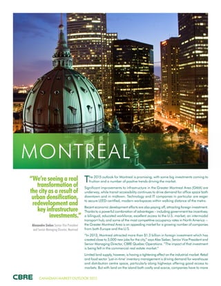 CANADIAN MARKET OUTLOOK 2015
“We’re seeing a real
transformation of
the city as a result of
urban densification,
redevelopment and
key infrastructure
investments.”
Alexandre Sieber Senior Vice President
and Senior Managing Director, Montreal
MONTREAL
The 2015 outlook for Montreal is promising, with some big investments coming to
fruition and a number of positive trends driving the market.
Significant improvements to infrastructure in the Greater Montreal Area (GMA) are
underway, while transit accessibility continues to drive demand for office space both
downtown and in midtown. Technology and IT companies in particular are eager
to secure LEED-certified, modern workspaces within walking distance of the metro.
Recent economic development efforts are also paying off, attracting foreign investment.
Thanks to a powerful combination of advantages – including government tax incentives;
a bilingual, educated workforce; excellent access to the U.S. market; an intermodal
transport hub; and some of the most competitive occupancy rates in North America --
the Greater Montreal Area is an appealing market for a growing number of companies
from both Europe and the U.S.
“In 2013, Montreal attracted more than $1.3 billion in foreign investment which has
created close to 3,000 new jobs for the city,” says Alex Sieber, Senior Vice President and
Senior Managing Director, CBRE Quebec Operations. “The impact of that investment
is being felt in the commercial real estate market.”
Limited land supply, however, is having a tightening effect on the industrial market. Retail
and food sector ‘just-in-time’ inventory management is driving demand for warehouse
and distribution centre space, particularly along highways offering good access to
markets. But with land on the island both costly and scarce, companies have to move
 