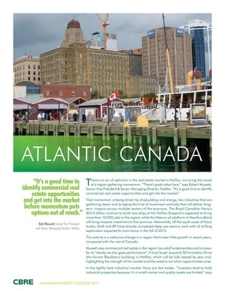 CANADIAN MARKET OUTLOOK 2015
“It’s a good time to
identify commercial real
estate opportunities
and get into the market
before momentum puts
options out of reach.”
Bob Mussett Senior Vice President
and Senior Managing Director, Halifax
ATLANTIC CANADA
There’s an air of optimism in the real estate market in Halifax, mirroring the mood
of a region gathering momentum. “There’s great value here,” says Robert Mussett,
Senior Vice President & Senior Managing Director, Halifax. “It’s a good time to identify
commercial real estate opportunities and get into the market.”
That momentum is being driven by shipbuilding and energy, two industries that are
gathering steam and bringing the kind of investment and jobs that will deliver long-
term impacts across multiple sectors of the economy. The Royal Canadian Navy’s
$25.0 billion contract to build new ships at the Halifax Shipyard is expected to bring
more than 10,000 jobs to the region, while the Hebron oil platform in Newfoundland
will bring massive investment to that province. Meanwhile, off the south coast of Nova
Scotia, Shell and BP have already completed deep sea seismic work with oil drilling
exploration expected to commence in the fall of 2015.
This activity is a welcome change in a region that’s seen little growth in recent years,
compared with the rest of Canada.
Mussett says commercial real estate in the region has solid fundamentals and is known
for its “steady-as-she-goes performance”. A local buyer acquired 50 Innovation Drive
(the former Blackberry building) in Halifax, which will be fully leased by year end,
highlighting the strength of the market and the need to act when opportunities arise.
In the tightly-held industrial market, there are few trades. “Investors tend to hold
industrial properties because it’s a small market and quality assets are limited,” says
 