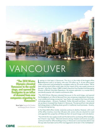 CANADIAN MARKET OUTLOOK 2015
“The 2010 Winter
Olympics elevated
Vancouver to the world
stage, and opened the
floodgates to an influx
of demand from new
companies migrating to
Vancouver.”
Norm Taylor Executive Vice President
and Managing Director, Vancouver
VANCOUVER
Leasing is a hot topic in Vancouver. The city is in the midst of the largest office
development cycle in its history, with over 2.0 million sq. ft. of new office space
under construction and scheduled for completion within an 18-month window. “We’ve
been setting record office rental rates, but the impact of this new supply remains to
be seen,” says Norm Taylor, CBRE Limited’s Executive Vice President and Managing
Director of British Columbia Operations. He remains optimistic in a market that is
persistently popular with investors and tenants alike.
“The 2010 Winter Olympics elevated Vancouver to the world stage, and opened
the floodgates to an influx of demand from new companies migrating to Vancouver,
most notably technology companies,” says Taylor, who explains that many of the big
technology players – Amazon, Facebook, Twitter, Microsoft and Sony – have since
set up shop or increased their footprint in Vancouver. This demand from international
technology players is offsetting slower growth in traditional, local businesses – forestry,
mining and engineering.
In the Class AAA office market, vacancies continue to decline. However, with much
of the office inventory more than 40 years old, owners who are reluctant to invest
and upgrade their properties will likely see them sit vacant longer and rents decline.
“You’d think the new supply would cool the demand for purchasing office buildings,
but it hasn’t,” says Taylor. “Demand remains strong. Investors and owner-occupiers
continue to look for office buildings to buy in Vancouver’s core business district and
the cap rates have been some of the most aggressive we’ve seen in the marketplace.”
 