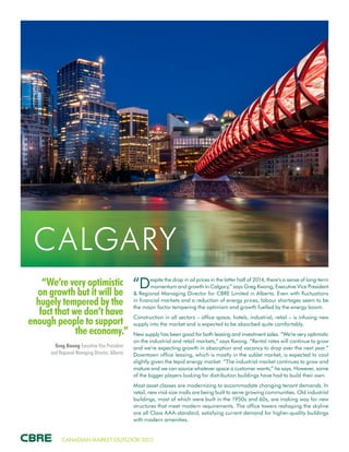 CANADIAN MARKET OUTLOOK 2015
“We’re very optimistic
on growth but it will be
hugely tempered by the
fact that we don’t have
enough people to support
the economy.”
Greg Kwong Executive Vice President
and Regional Managing Director, Alberta
CALGARY
“Despite the drop in oil prices in the latter half of 2014, there’s a sense of long-term
momentum and growth in Calgary,” says Greg Kwong, Executive Vice President
& Regional Managing Director for CBRE Limited in Alberta. Even with fluctuations
in financial markets and a reduction of energy prices, labour shortages seem to be
the major factor tempering the optimism and growth fuelled by the energy boom.
Construction in all sectors – office space, hotels, industrial, retail – is infusing new
supply into the market and is expected to be absorbed quite comfortably.
New supply has been good for both leasing and investment sales. “We’re very optimistic
on the industrial and retail markets,” says Kwong. “Rental rates will continue to grow
and we’re expecting growth in absorption and vacancy to drop over the next year.”
Downtown office leasing, which is mostly in the sublet market, is expected to cool
slightly given the tepid energy market. “The industrial market continues to grow and
mature and we can source whatever space a customer wants,” he says. However, some
of the bigger players looking for distribution buildings have had to build their own.
Most asset classes are modernizing to accommodate changing tenant demands. In
retail, new mid-size malls are being built to serve growing communities. Old industrial
buildings, most of which were built in the 1950s and 60s, are making way for new
structures that meet modern requirements. The office towers reshaping the skyline
are all Class AAA-standard, satisfying current demand for higher-quality buildings
with modern amenities.
 