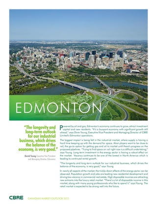 CANADIAN MARKET OUTLOOK 2015
“The longevity and
long-term outlook
for our industrial
business, which drives
the balance of the
economy, is very good.”
David Young Executive Vice President
and Managing Director, Edmonton
EDMONTON
Powered by oil and gas, Edmonton’s economy continues to grow, attract investment
capital and new residents. “It’s a buoyant economy with significant growth still
ahead,” says Dave Young, Executive Vice President and Managing Director of CBRE
Limited’s Edmonton operations.
The biggest impact is being felt in the industrial market, where supply is having a
hard time keeping up with the demand for space. Most players want to be close to
rail, the go-to option for getting gas and oil to market until there’s progress on the
proposed pipelines. “Trying to find space on rail right now is a difficult undertaking,”
says Young. Long-term investment in the energy sector is having a robust effect on
the market. Vacancy continues to be one of the lowest in North America which is
leading to continued rental growth.
“The longevity and long-term outlook for our industrial business, which drives the
balance of the economy, is very good,” says Young.
In nearly all aspects of the market, the trickle-down effects of the energy sector can be
observed. Population growth and jobs are leading new residential development and
driving low-vacancy in commercial real estate. High disposable incomes are attracting
new entrants into the luxury retail market. “There’s a lot of disposable income in this
market, along with many young professionals who like to spend it,” says Young. The
retail market is expected to be strong well into the future.
 