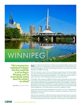 CANADIAN MARKET OUTLOOK 2015
“We’re hearing from
institutional investors
that they would like
to set up shop in
Winnipeg, and I’m
tremendously excited
about the activity I
see ahead.”
Trevor Clay Sales Associate, Winnipeg
WINNIPEG
Major investment into downtown infrastructure by both the federal and provincial
governments has helped drive private investment that’s bringing life back to
downtown Winnipeg. “We call it the Winnipeg Jets effect,” says Trevor Clay, Sales
Associate for CBRE in Winnipeg.
With the Jets back in town, the new architectural gem Museum of Human Rights
now open and several big construction projects underway, there’s a new energy in
Winnipeg that’s driving a push for revitalization. “It’s something we haven’t seen in a
while,” says Clay, “and it’s definitely creating some excitement here.”
The $180.0 million expansion of RBC Convention Centre will enable the city to attract
much larger conferences that will have a positive ripple-effect throughout downtown.
Other projects predicted to draw people back into the city are Centrepoint, a mixed-use
development across from the MTS Centre, and the redevelopment of the old Canada
Post building, which will house hundreds of staff when it becomes the new Winnipeg
Police headquarters. All of these projects are due for completion in 2015.
Large scale, speculative office developments are not the norm here. “Developments
typically have to be mixed-use and offer a residential component to meet return
expectations,” says Clay.
Several major transactions in 2014 confirmed the value of the city’s Class A investment
properties and are inspiring activity in the market. Clay says: “Cap rates are aggressive
for institutional grade assets. Class A properties in Winnipeg are not trading at much
 