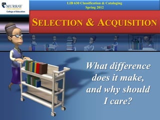 LIB 630 Classification & Cataloging
                 Spring 2012



SELECTION & ACQUISITION



                 What difference
                  does it make,
                 and why should
                     I care?
 