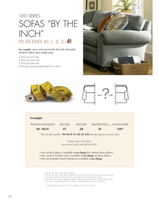100 SERIES

      SOFAS “BY THE
      INCH”
      ITS AS EASY AS 1, 2, 3...4!
      For example, you’ve selected your By The Inch sofa model
      96-9678. Follow these simple steps:
      1. Pick your arm style
      2. Pick your back style
      3. Pick your base style
      4. Pick any custom length (from 65” to 103”)




                  Example:
                  Sectional Component #            Arm Style           Back Style         Base/Skirt Style         Custom Length

                        96- 9678                       1F                  2B                    3F                     100”
                            *The model number: 96-9678-1F-2B-3F-100 should appear on your order.

                                                           Finally, select your fabric,
                                                     select your finish, and add the frills!.


                           • Any Stickley fabric is available at no charge for contrast throw pillows.
                           • Any Grade 1 Stickley trim is available at no charge on throw pillows.
                           • Pure down/feather back cushions are available at no charge.




                                 • All by the inch sofas are 36" deep.
                                 • All by the inch sofas are available with all 100 Series arm, back and base styles.
                                 • See the price list, and use your sofa length to determine the price.
                                 • See the chart on the adjacent page to determine the distance between the arms
                                   on your custom sofa and how many cushions your new sofa will have.

                                 *Lengths greater than 103” are available on a custom basis




170
 