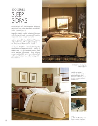 100 SERIES

      SLEEP
      SOFAS
      Finally, a Sleep Sofa so luxurious and beautifully
      tailored that your guests won’t know it’s a sleeper,
      unless you want them to!

      Legendary Stickley comfort and a world of design
      and tailoring choices let you create a deluxe sleep
      sofa worthy of any room in your home.

      Add the option 11” thick Air Dream™ mattress
      and your Selectionals™ Sleep Sofa might just be
      the most comfortable bed in the house!

      All Stickley Sleep Sofas feature the finest quality
      sleeper mechanism which includes a locking TV
      headrest and a 5” thick premium quality inner-
      spring mattress. Selectionals™ Sleep Sofas are
      available with all 100 Series arm and most back
      styles, as well as most base styles. See page 165
      for restrictions.




                                                              96-9511-1F-2A-3G Sleep Sofa
                                                                          Fabric: 3405-55



                                                             Optional Air Dream™
                                                             mattress inflates in seconds
                                                             to provide the same plush
                                                             dimensions and luxury feel of
                                                             the finest premium mattress.
                                                             Pump Included.




                                                             LEFT:
                                                             CL-8511-1E-2B-3F Sleep Sofa
                                                             Shown in Leather: Old Lager
172
 