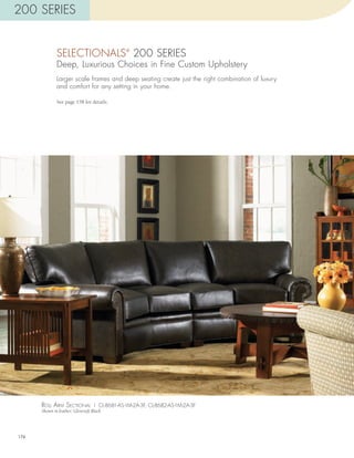 200 SERIES


              SELECTIONALS 200 SERIES     ®


              Deep, Luxurious Choices in Fine Custom Upholstery
              Larger scale frames and deep seating create just the right combination of luxury
              and comfort for any setting in your home.

              See page 158 for details.




      roll arm sEcTional | CL-8681-AS-1M-2A-3F, CL-8682-AS-1M-2A-3F
      Shown in leather: Glovesoft Black




176
 