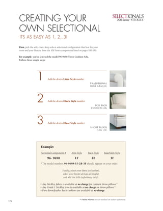 CREATING YOUR                                                                                                                2


      OWN SELECTIONAL                                                                                                              1
      ITS AS EASY AS 1, 2...3!

      First, pick the sofa, chair, sleep sofa or selectional configuration that best fits your
                                                                                                                                   3
      room and your lifestyle from the 100 Series components listed on pages 180-180.

      For example, you’ve selected the model 96-9698 Three Cushion Sofa.
      Follow these simple steps:                                                                                                   4




                         1           Add the desired Arm Style number
                                                                                     tr aditional
                                                                                     roll arm (1F)




                         2           Add the desired Back Style number
                                                                                        box back
                                                                                      cushion (2B)




                         3           Add the desired Base Style number
                                                                                     short block
                                                                                         leg (3F)




                              Example:
                              Sectional Component #             Arm Style          Back Style         Base/Skirt Style

                                     96- 9698                       1F                 2B                    3F
                              *The model number: 96-9698-1F-2B-3F should appear on your order.

                                                      Finally, select your fabric (or leather),
                                                      select your finish (all legs are maple)
                                                       and add the frills (upholstery only).

                             • Any Stickley fabric is available at no charge for contrast throw pillows.*
                             • Any Grade 1 Stickley trim is available at no charge on throw pillows.*
                             • Pure down/feather back cushions are available at no charge.


                                                                         * Throw Pillows are not standard on leather upholstery.
178
 