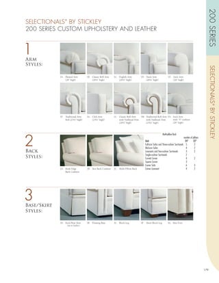 200 SERIES
SELECTIONALS BY STICKLEY
                  ®



200 SERIES CUSTOM UPHOLSTERY AND LEATHER


1
Arm
Styles:




                                                                                                                                                                      SELECTIONALS ® BY STICKLEY
             1A   Pleated Arm            1B   Classic Roll Arm   1C English Arm         1D Track Arm                   1E    Sock Arm
                  (26” high)                  (26½” high)           (26½” high)            (26¼” high)                       (26” high)




             1F   Traditional Arm        1G Club Arm             1L   Classic Roll Arm   1M Traditional Roll Arm 1N Sock Arm
                  Roll (25½” high)          (25¼” high)               with Nailhead Trim    with Nailhead Trim      with “T” cushion
                                                                      (26½” high)           (25½” high)             (26” high)




2
                                                                                                                Multi-pillow Back
                                                                                                                                            number of pillows
                                                                                             Unit                                            24”       22”
                                                                                             Full-size Sofas and Three-cushion Sectionals     5         2
                                                                                             Mid-size Sofas                                   4         2
Back                                                                                         Loveseats and Two-cushion Sectionals             3         2
                                                                                             Single-cushion Sectionals                        2
Styles:                                                                                      Curved Corner                                    4         2
                                                                                             Square Corner                                    3
                                                                                             Corner Sofa                                      6         3
             2A   Knife Edge             2B   Box Back Cushion   2C Multi Pillow Back        Corner Loveseat                                  4         2
                  Back Cushion




3
Base/Skirt
Styles:

             3A   Kick Pleat Skirt       3B   Floating Base      3C Block Leg♢          3F    Short Block Leg         3G Bun Foot
                      (n/a in leather)




                                                                                                                                                                179
 