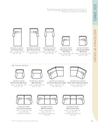 200 SERIES
                                                                       All exposed legs are maple. All component images are to 1/4” scale (1/4” = 1’)
                                                                        PLEASE NOTE: Overall lengths will vary with arm selection, (See page 183)
                                                                                                    Multiple piece sectionals will be center-matched




                                                                                                                                                                      SELECTIONALS ® BY STICKLEY
 96-9690-L/CL-8690-L             96-9690-R/CL-8690-R           96-9691-2/CL-8691-2               96-9692/CL-8692                     96-9693/CL-8693
   LEft fAcing chAisE            right fAcing chAisE             two Arm chAisE                  onE cushion LEft                  onE cushion right
Outside L variable D75” H38”   Outside L variable D75” H38” Outside L variable D75” H38”           Arm chAir                          Arm chAir
      Inside L27” D56”               Inside L27” D56”             Inside L24” D56”           Outside L variable D40” H38”        Outside L variable D40” H38”
                                                                                                   Inside L25” D24”                    Inside L25” D24”




   Sofas, Loveseats and Chairs




      96-9694/CL-8694                96-9694-XL/CL-8694-XL                  96-9681-AS/CL-8681-AS                     96-9682-AS/CL-8682-AS
  onE cushion Arm chAir                  Arm chAir PLus                 LEft fAcing AnguLAr LovEsEAt right fAcing AnguLAr LovEsEAt
  Outside L variable D38” H38”      Outside L variable D38” H38”            Outside L variable D52” H38”              Outside L variable D52” H38”
        Inside L23” D22”                  Inside L31” D22”                        Inside L44½” D24”                         Inside L44½” D24”




                96-9695/CL-8695                            96-9696/CL-8696                                     96-9698/CL-8698
             two cushion LovEsEAt                          mid sizE LovEsEAt                                 thrEE cushion sofA
            Outside L variable D40” H38”               Outside L variable D40” H38”                        Outside L variable D40” H38”
                  Inside L50” D24”                           Inside L 70” D21”*                                  Inside L 75” D21”*
             Standard with 4 throw pillows             Standard with 4 throw pillows and                   Standard with 4 throw pillows and
                                                                1 kidney pillow                                     1 kidney pillow




   *NOTE: Inside depth is measured to kidney pillow.                                                                                                            181
 