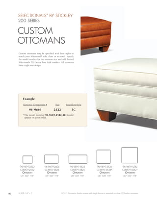 SELECTIONALS BY STICKLEY    ®



      200 SERIES

      CUSTOM
      OTTOMANS
      Custom ottomans may be specified with base styles to
      match your Selectional® sofa, chair or sectional. Specify
      the model number for the ottoman size and add desired
      Selectionals 200 Series Base Style number. All ottomans
      have a tight seat design.




           Example:
           Sectional Component #            Size        Base/Skirt Style

                  96- 9669                2522                 3C
           *The model number: 96-9669-2522-3C should
            appear on your order.




       96-9699-2522             96-9699-3625                 96-9699-4825                    96-9699-3636                  96-9699-4242
       CL-8699-2522             CL-8699-3625                 CL-8699-4825                    CL-8699-3636*                 CL-8699-4242*
          ottomAn                  ottomAn                      ottomAn                         ottomAn                        ottomAn
        L25” D22” H18”           L36” D25” H18”               L48” D25” H18”                  L36” D36” H18”                L42” D42” H18”




182   SCALE: 1/4” = 1’                             NOTE: Decorative leather seams with single button is standard on these (*) leather ottomans.
 
