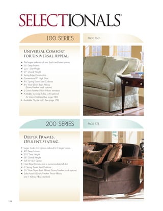 100 SERIES                          PAGE 160




           Universal Comfort
           for Universal Appeal.
      •	 The	largest	selection	of	arm,	back and base options
      •	 36”	Deep	Frames
      •	 22½”	Seat	Height
      •	 37”	Overall	Height
      •	 Spring	Edge	Construction
      •	 Conventional	9”	High	Skirts
      •	 4½”	Spring	Down	Seat	Cushions
      •	 4½”	Fiber	Down	Back	Pillows	
           (Down/Feather back options)
      •	 2	Down/Feather	Throw	Pillows	standard
      •	 Available	as	Sleep	Sofas,	with	optional	
           Air Dream Mattress (See page 180)
      •	 Available	“By	the	Inch”	(See	page	178)




                                 200 SERIES                          PAGE 174




           Deeper Fr ames,
           Opulent Seating.
      •	   Larger	Scale	Arm	Options	tailored	to	fit	larger	frames
      •	   40”	Deep	Frames
      •	   21½”	Seat	Height
      •	   38”	Overall	Height
      •	   Tall	10”	Skirt	Option
      •	   Hard	Edge	Construction	to	accommodate	tall	skirt
      •	   6”	Spring	Down	Seat	Cushions
      •	   5½”	Fiber	Down	Back	Pillows	(Down/Feather	back	options)
      •	   Sofas	have	4	Down/Feather	Throw	Pillows	
           and 1 Kidney Pillow standard




158
 