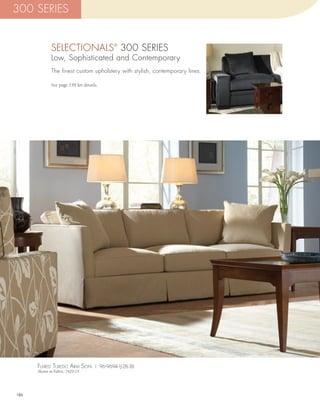 300 SERIES


             SELECTIONALS 300 SERIES     ®


             Low, Sophisticated and Contemporary
             The finest custom upholstery with stylish, contemporary lines.

             See page 159 for details.




      flarEd TuxEdo arm sofa | 96-9694-1J-2B-3B
      Shown in Fabric: 7429-15




186
 