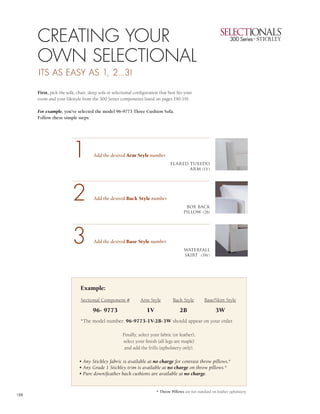 1



      CREATING YOUR                                                                                                                3


      OWN SELECTIONAL                                                                                                              4
      ITS AS EASY AS 1, 2...3!

      First, pick the sofa, chair, sleep sofa or selectional configuration that best fits your
      room and your lifestyle from the 300 Series components listed on pages 190-191.

      For example, you’ve selected the model 96-9773 Three Cushion Sofa.
      Follow these simple steps:




                         1           Add the desired Arm Style number
                                                                                 flared tuxedo
                                                                                        arm (1V)




                         2           Add the desired Back Style number
                                                                                          box back
                                                                                         pillow (2B)




                         3           Add the desired Base Style number
                                                                                         waterfall
                                                                                         skirt (3W)




                              Example:
                              Sectional Component #             Arm Style          Back Style         Base/Skirt Style

                                     96- 9773                       1V                 2B                    3W
                              *The model number: 96-9773-1V-2B-3W should appear on your order.

                                                      Finally, select your fabric (or leather),
                                                      select your finish (all legs are maple)
                                                       and add the frills (upholstery only).

                             • Any Stickley fabric is available at no charge for contrast throw pillows.*
                             • Any Grade 1 Stickley trim is available at no charge on throw pillows.*
                             • Pure down/feather back cushions are available at no charge.


                                                                         * Throw Pillows are not standard on leather upholstery.
188
 