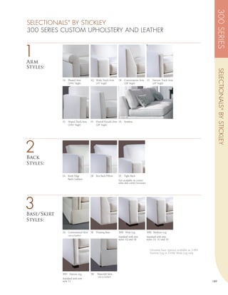 300 SERIES
SELECTIONALS BY STICKLEY
                  ®



300 SERIES CUSTOM UPHOLSTERY AND LEATHER


1
Arm
Styles:




                                                                                                                                                  SELECTIONALS ® BY STICKLEY
             1A   Pleated Arm          1Q Wide Track Arm        1R   Conversation Arm         1S     Narrow Track Arm
                  (24¼” high)             (21” high)                 (28” high)                      (24” high)




             1U Sloped Track Arm       1V   Flaired Tuxedo Arm 1X    Armless
                (24¼” high)                 (28” high)




2
Back
Styles:

             2A   Knife Edge           2B   Box Back Pillow     2E   Tight Back
                  Back Cushion
                                                                Not available on corner
                                                                sofas and corner loveseats.




3
Base/Skirt
Styles:

             3A   Conventional Skirt   3B   Floating Base       3HW Wide Leg                  3HM Medium Leg
                  (n/a in leather)
                                                                Standard with arm             Standard with arm
                                                                styles 1Q and 1R              styles 1A, 1U and 1V



                                                                                                   Ottoman base options available as 3-HN
                                                                                                   Narrow Leg or 3-HW Wide Leg only




             3HN Narrow Leg            3W    Waterfall Skirt
                                             (n/a in leather)
             Standard with arm
             style 1S                                                                                                                       189
 