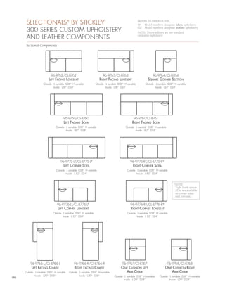 SELECTIONALS BY STICKLEY            ®                                                           MODEL NUMBER GUIDE:
                                                                                                       96- Model numbers designate fabric upholstery

       300 SERIES CUSTOM UPHOLSTERY
                                                                                                       CL- Model numbers designate leather upholstery
                                                                                                       NOTE: Throw pillows are not standard
       AND LEATHER COMPONENTS                                                                          on leather upholstery


       Sectional Components




                           96-9762/CL-8762                              96-9763/CL-8763                            96-9764/CL-8764
                         LEft fAcing LovEsEAt                        right fAcing LovEsEAt                    squArE cornEr sEction
                     Outside L variable D38” H variable           Outside L variable D38” H variable         Outside L variable D38” H variable
                             Inside L58” D24”                             Inside L58” D24”                           Inside L24” D24”




                                      96-9760/CL-8760                                             96-9761/CL-8761
                                      LEft fAcing sofA                                          right fAcing sofA
                               Outside L variable D38” H variable                          Outside L variable D38” H variable
                                       Inside L87” D24”                                            Inside L87” D24”




                                   96-9775-L*/CL-8775-L*                                       96-9775-R*/CL-8775-R*
                                      LEft cornEr sofA                                           right cornEr sofA
                                Outside L variable D38” H variable                          Outside L variable D38” H variable
                                        Inside L 82” D24”                                           Inside L 82” D24”



                                                                                                                                    *NOTE:
                                                                                                                                     Tight back option
                                                                                                                                     2E is not available
                                                                                                                                     on corner sofas
                                                                                                                                     and loveseats.

                                96-9776-L*/CL-8776-L*                                          96-9776-R*/CL-8776-R*
                                 LEft cornEr LovEsEAt                                          right cornEr LovEsEAt
                             Outside L variable D38” H variable                             Outside L variable D38” H variable
                                     Inside L 53” D24”                                              Inside L 53” D24”




          96-9766-L/CL-8766-L                  96-9766-R/CL-8766-R                      96-9767/CL-8767                         96-9768/CL-8768
           LEft fAcing chAisE                  right fAcing chAisE                     onE cushion LEft                      onE cushion right
      Outside L variable D69” H variable   Outside L variable D69” H variable            Arm chAir                              Arm chAir
              Inside L29” D58”                     Inside L29” D58”              Outside L variable D38” H variable     Outside L variable D38” H variable
190
                                                                                         Inside L 29” D24”                      Inside L29” D24”
 