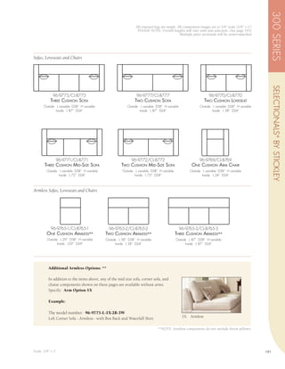 300 SERIES
                                                                 All exposed legs are maple. All component images are to 1/4” scale (1/4” = 1’)
                                                                  PLEASE NOTE: Overall lengths will vary with arm selection, (See page 193)
                                                                                              Multiple piece sectionals will be center-matched




Sofas, Loveseats and Chairs




                                                                                                                                                        SELECTIONALS ® BY STICKLEY
             96-9773/CL-8773                                     96-9777/CL-8777                                  96-9770/CL-8770
            thrEE cushion sofA                                  two cushion sofA                                two cushion LovEsEAt
       Outside L variable D38” H variable                  Outside L variable D38” H variable               Outside L variable D38” H variable
               Inside L 87” D24”                                   Inside L 87” D24”                                Inside L 58” D24”




               96-9771/CL-8771                                96-9772/CL-8772                               96-9769/CL-8769
       thrEE cushion mid -sizE sofA                    two cushion mid -sizE sofA                      onE cushion Arm chAir
         Outside L variable D38” H variable             Outside L variable D38” H variable            Outside L variable D38” H variable
                 Inside L 72” D24”                              Inside L 72” D24”                             Inside L 24” D24”



Armless Sofas, Loveseats and Chairs




            96-9765-1/CL-8765-1                 96-9765-2/CL-8765-2                             96-9765-3/CL-8765-3
         onE cushion ArmLEss**                two cushion ArmLEss**                          thrEE cushion ArmLEss**
         Outside L 29” D38” H variable        Outside L 58” D38” H variable                  Outside L 87” D38” H variable
                Inside L29” D24”                    Inside L 58” D24”                              Inside L 87” D24”




          Additional Armless Options: **

          In addition to the items above, any of the mid size sofa, corner sofa, and
          chaise components shown on these pages are available without arms.
          Specify: Arm Option 1X

          Example:

          The model number: 96-9775-L-1X-2B-3W
          Left Corner Sofa - Armless - with Box Back and Waterfall Skirt                         1X   Armless

                                                                               **NOTE: Armless components do not include throw pillows.




Scale: 1/4” = 1’                                                                                                                                  191
 