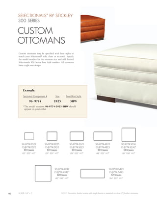 SELECTIONALS BY STICKLEY    ®



      300 SERIES

      CUSTOM
      OTTOMANS
      Custom ottomans may be specified with base styles to
      match your Selectional® sofa, chair or sectional. Specify
      the model number for the ottoman size and add desired
      Selectionals 300 Series Base Style number. All ottomans
      have a tight seat design.




           Example:
           Sectional Component #            Size        Base/Skirt Style

                  96- 9774                2925               3HW
           *The model number: 96-9774-2925-3HW should
            appear on your order.




         96-9774-2522            96-9774-2925               96-9774-3625                   96-9774-4825                   96-9774-3636
         CL-8774-2522            CL-8774-2925               CL-8774-3625                   CL-8774-4825                   CL-8774-3636*
            ottomAn                ottomAn                     ottomAn                        ottomAn                         ottomAn
          L25” D22” H17”         L29” D25” H17”              L36” D25” H17”                 L48” D25” H17”                 L36” D36” H17”




                                           96-9774-4242                                                    96-9774-6425
                                           CL-8774-4242*                                                   CL-8774-6425
                                             ottomAn                                                          ottomAn
                                           L42” D42” H17”                                                    L64” D25” H17”




192   SCALE: 1/4” = 1’                             NOTE: Decorative leather seams with single button is standard on these (*) leather ottomans.
 