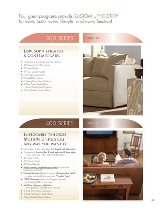 Four great programs provide CUSTOM UPHOLSTERY
for every taste, every lifestyle and every function!


                             300 SERIES                             PAGE 184




      Low, Sophisticated
      & Contempor ary.
 •	 Transitional	to	Contemporary	Arm	Options
 •	 38”	Deep,	Low	Profile	Frames
 •	 20”	Seat	Height
 •	 31”–	33”	Overall	height
 •	 Hard	Edge	Construction
 •	 Waterfall	Skirt	Option
 •	 6”	Spring	Down	Seat	Cushions
 •	 4”	Fiber	Down	Back	Pillows	
      (Down/Feather Back options)
 •	 2	Down	Feather	Throw	Pillows




                             400 SERIES                             PAGE 194



      Impeccably tailored
      Motion Upholstery,
      any way you want it!
 •	 Fine	quality,	motion	upholstery	that	doesn’t look like motion
 •	 The	option	of	6 arm styles, 2 back styles and 2 base styles
       in your choice of 1400 fabrics and leathers!
 •	 40”	Deep	Frames
 •	 20½”	Seat	Height
 •	 41”	Overall	Height
 •	 Motion seating anywhere you want it in your sofa,
    loveseat or sectional.
 •	 Powered Incliners feature a simple, infinite position switch
       to glide you silently into your own “Comfort Zone”.
 •	 ZERO Clearance backs, that fit tight to the wall,
       or float gracefully in any room.
 •	 Matching stationary upholstery,
       with supportive, extra-tall back cushions.
 •	 5”	thick	Spring	Down	Cushions
 •	 5”	thick	Fiber	Down	Back	Pillows
 •	 2	Down	Feather	Throw	Pillows
                                                                               159
 