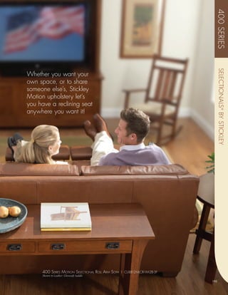 400 SERIES
                                                                                SELECTIONALS ® BY STICKLEY
Whether you want your
own space, or to share
someone else’s, Stickley
Motion upholstery let’s
you have a reclining seat
anywhere you want it!




     400 sEriEs moTion sElEcTional roll arm sofa | CL-8812MLCR-1M-2B-3F
     Shown in Leather: Glovesoft Saddle
                                                                          195
 