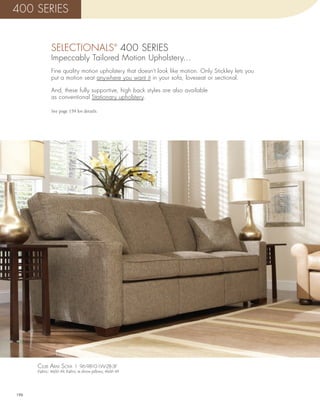 400 SERIES


              SELECTIONALS 400 SERIES               ®


              Impeccably Tailored Motion Upholstery…
              Fine quality motion upholstery that doesn’t look like motion. Only Stickley lets you
              put a motion seat anywhere you want it in your sofa, loveseat or sectional.

              And, these fully supportive, high back styles are also available
              as conventional Stationary upholstery.

              See page 159 for details.




      cluB arm sofa | 96-9810-1W-2B-3F
      Fabric: 4600-49, Fabric in throw pillows; 4600-49




196
 