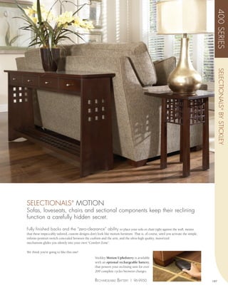 400 SERIES
                                                                                                                                            SELECTIONALS ® BY STICKLEY
SELECTIONALS MOTION               ®


Sofas, loveseats, chairs and sectional components keep their reclining
function a carefully hidden secret.

Fully finished backs and the “zero-clearance” ability to place your sofa or chair tight against the wall, means
that these impeccably tailored, custom designs don’t look like motion furniture. That is, of course, until you activate the simple,
infinite-position switch concealed between the cushion and the arm, and the ultra-high quality, motorized
mechanism glides you silently into your own “Comfort Zone”.

We think you’re going to like this one!
                                                    Stickley Motion Upholstery is available
                                                    with an optional rechargeable battery,
                                                    that powers your reclining unit for over
                                                    200 complete cycles between charges.

                                                    rEchargEaBlE BaTTEry | 96-9950                                                    197
 