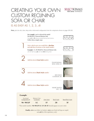 3



      CREATING YOUR OWN                                                                                                          4


      CUSTOM RECLINING
      SOFA OR CHAIR
      IS AS EASY AS 1, 2, 3...4!
      First, pick the sofa, chair, sleep sofa or selectional configuration from the components shown on pages 200-201.


                                   For example, you’ve selected the model
                                   96-9812P-LC Powered Motion Sofa
                                   Note: L, C and R indicate available Reclining Seat locations                   L    C    R
                                   Follow these simple steps:




                        1          Select which seats you would like to Recline
                                   and add those locations to the model number.
                                   Example: The 96-9812P-LC Powered Motion Sofa                                   L    C
                                   with Left Side Facing (L) and Center (C) Reclining Seats




                        2          Add the desired Arm Style number
                                                                                              tr aditional
                                                                                              roll arm (1F)




                        3          Add the desired Back Style number
                                                                                                box back
                                                                                              cushion (2B)




                        4          Add the desired Base Style number
                                                                                              short block
                                                                                                  leg (3F)



                     Example:
                          Sectional            Motion Unit
                        Component #             Locations               Arm Style              Back Style     Base/Skirt Style

                        96- 9812P                    LC                      1F                   2B                  3F
                    *The model number: 96-9812P-LC-1F-2B-3F should appear on your order.

                                Finally, select your fabric (or leather), select your finish (all legs are maple)
                                                    and add the frills (upholstery only).

198
 
