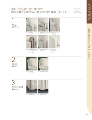 400 SERIES
SELECTIONALS BY STICKLEY
               ®                                                                    All 400 series
                                                                                    components are
                                                                                    available in
400 SERIES CUSTOM UPHOLSTERY AND LEATHER                                            fabric or leather!




1
Arm
Styles:




                                                                                                               SELECTIONALS ® BY STICKLEY
             1E    Sock Arm          1F   Traditional Roll Arm 1H Sloped Sock Arm
                   (26” high)             (25½” high)             (26” high)




             1M Traditional Roll Arm 1P   Flaired Sock Arm   1W Club Arm
                with Nailhead Trim        (26” high)            (25¼” high)
                (25½” high)                                      (welted)




2
Back
Styles:

             2A    Knife Edge        2B   Box Back Cushion
                   Back Cushion




3
Base/Skirt
Styles:

             3F    Short Block Leg   3G Short Bun Foot




                                                                                                         199
 