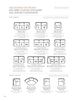 SELECTIONALS BY STICKLEY           ®                                                                                  Only Selectionals™ lets you locate
                                                                                                                            the recliner wherever you want it!

      400 SERIES CUSTOM UPHOLSTERY
      AND LEATHER COMPONENTS
      Motion Components                                                                          Powered motion units are available in the locations noted on
                                                                                                  each diagram. Select the motion unit location(s) you desire.




                        L           C              R                             L                R                               MOTION


                       96-9812P/CL-8812P                                   96-9813P/CL-8813P                             96-9814P/CL-8814P
                            motion sofA                                      motion LovEsEAt                                motion chAir
                  Outside L variable D40½” H41                        Outside L variable D40½” H41                   Outside L variable D40½” H41
                         Inside L71¼” D21”                                   Inside L71¼” D21”                              Inside L21½” D21”
                 Holds up to 3 powered “Motion Units”                Holds up to 2 powered “Motion Units”             Includes powered “Motion Unit”
                          in locations selected                               in locations selected                         in locations selected




                       L           C           N/A                       N/A            C             R                              L           N/A

                      96-9815P/CL-8815P                                     96-9816P/CL-8816P                                 96-9817P/CL-8817P
                motion LEft sofA sEction                              motion right sofA sEction                             motion LEft LovEsEAt
                Outside L variable D40½” H41                           Outside L variable D40½” H41                        Outside L variable D40½” H41
                       Inside L71¼” D21”                                      Inside L71¼” D21”                                   Inside L47½” D21”
               Holds up to 2 powered “Motion Units”                   Holds up to 2 powered “Motion Units”                  Holds 1 powered “Motion Unit”
                        in locations selected                                  in locations selected                      in locations selected (arm end only)




                  N/A             R                        L           N/A           N/A                           N/A         N/A              R
                96-9818P/CL-8818P                              96-9826P/CL-8826P                                   96-9827P/CL-8827P
             motion right LovEsEAt                     motion LEft fAcing cornEr sofA                     motion right fAcing cornEr sofA
             Outside L variable D40½” H41                  Outside L variable D40½” H41                          Outside L variable D40½” H41
                    Inside L47½” D21”                             Inside L71¼” D21”                                     Inside L71¼” D21”
              Holds 1 powered “Motion Unit”                 Holds 1 powered “Motion Unit”                         Holds 1 powered “Motion Unit”
            in locations selected (arm end only)          in locations selected (arm end only)                  in locations selected (arm end only)



      Stationary Components                                                                                   Matching Stationary components are available.
                                                                                                               These components do not have motion units.




           96-9819/CL-8819                         96-9820/CL-8820                           96-9821/CL-8821                        96-9822/CL-8822
          stAtionAry squArE                        stAtionAry curvEd                             stAtionAry LEft                     stAtionAry right
             cornEr unit                              cornEr unit                                  Arm chAir                            Arm chAir
        Outside L40½” D40½” H41                    Outside D40½” H41                    Outside L variable D40½” H41           Outside L variable D40½” H41
              Inside L21” D21”                          Inside D21”                           Inside L23¾” D21”                      Inside L23¾” D21”



200
 