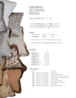 ORDERING
      DECORATIVE
      PILLOWS
      ITS AS EASY AS 1, 2...3!

      1. Select the BASIC PILLOW model # (i.e. 9920, 20” x 20” Pillow)
      2. Add the desired TAILORING option (i.e. -106, Mitered Face)
      3. If desired, add Decorative Trim (i.e. -DT with Decorative Trim)



      Example:
          BASIC PILLOW #         OPTION #            Decorative Trim

           96-9920            - 106              -       DT
          The model number 96-9920-106-DT should appear on your order.

          Combine the price for the basic pillow, tailoring option, and trim.




      Basic Pillows
          Model #                         Size
          96-9916 Pillow               16” x 16”
          96-9918 Pillow               18” x 18”
          96-9920 Pillow               20” x 20”
          96-9922 Pillow               22” x 22”
          96-9924 Pillow               24” x 24”
          96-99BL Bolster*              7” x 19”
          96-99KS Kidney**             12” x 20”
          96-99KL Kidney**             12” x 23”


      Tailoring Options
          Option #                                      Description
           -100      (w/button, use 100-BTN)            Plain Pillow
           -101      (w/button, use 101-BTN)            Contrast Welted Pillow
           -102      (w/button, use 102-BTN)            Dual Fabric (one front, one back)
           -103      (w/button, use 103-BTN)            Fabric/Leather (one front, one back)
           -104      (w/button, use 104-BTN)            Flanged Edge
           -105      (w/button, use 105-BTN)            Contrasting 3” Border
           -106      (w/button, use 106-BTN)            Mitered Face (one side only)
           -107      (w/button, use 107-BTN)            Shirred Edge
           -108      (w/button, use 108-BTN)            Dual Fabric, Banded




204
 