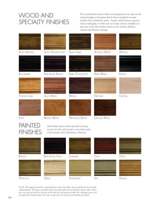 WOOD AND                                                                         The wood finishes shown below are designed for use only on the
                                                                                       exposed maple or European Beech that is standard on many

      SPECIALTY FINISHES                                                               Stickley Fine Upholstery styles. Frames which feature exposed
                                                                                       cherry, mahogany, or white oak are noted, and are available in a
                                                                                       selection of the fine finishes shown in the Stickley Modern,
                                                                                       Classics and Mission catalogs.




      agEd arTisan                     agEd honEycomB                   agEd saBlE                        anTiquE m aplE        arTisan




      BlackBErry                       BurnishEd EBony                  dark chocolaTE                    dark m aplE           EBony




      honEycomB                        lighT m aplE                     mETro                             naTural               capTiva




      l aTTE                           BrisTol m aplE                   Windsor m aplE                    oxford m aplE


      PAINTED                              The finishes shown below provide exciting
                                           accents of color and texture to any frame style
      FINISHES                             in the Stickley Fine Upholstery collection.




      BisquE                           BlackEnEd chili                  caramEl                           chili                 olivE




      pisTachio                        siErra                           snoWmisT                          spa                   vanilla


      NOTE: The images printed here cannot begin to convey the depth, clarity, and beauty of our hand-
      rubbed finishes. This page is intended only to show the wide variety of finishes that we offer. Please
      use it as a general reference, but not as the basis for selecting your finish. We encourage you to visit
      an authorized Stickley dealer near you to experience the beauty of our finishes first hand.
206
 