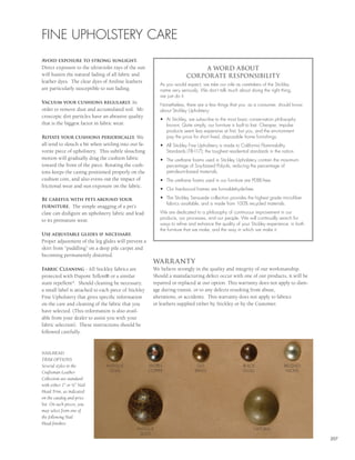 FINE UPHOLSTERY CARE
Avoid exposure to strong sunlight.
Direct exposure to the ultraviolet rays of the sun                            A WORD ABOUT
will hasten the natural fading of all fabric and                         CORPOR ATE RESPONSIBILITY
leather dyes. The clear dyes of Aniline leathers
                                                           As you would expect, we take our role as caretakers of the Stickley
are particularly susceptible to sun fading.                name very seriously. We don’t talk much about doing the right thing,
                                                           we just do it.
Vacuum your cushions regularly. In
                                                           Nonetheless, there are a few things that you, as a consumer, should know
order to remove dust and accumulated soil. Mi-             about Stickley Upholstery:
croscopic dirt particles have an abrasive quality
                                                           •	 At	Stickley,	we	subscribe	to	the	most	basic	conservation	philosophy		
that is the biggest factor in fabric wear.                    known; Quite simply, our furniture is built to last. Cheaper, impulse
                                                              products seem less expensive at first, but you, and the environment
Rotate your cushions periodically. We                         pay the price for short lived, disposable home furnishings.
all tend to slouch a bit when settling into our fa-        •	 All	Stickley	Fine	Upholstery	is	made	to	California	Flammability		
vorite piece of upholstery. This subtle slouching             Standards (TB-117); the toughest residential standards in the nation.
motion will gradually drag the cushion fabric              •	 The	urethane	foams	used	in	Stickley	Upholstery	contain	the	maximum		
toward the front of the piece. Rotating the cush-             percentage of Soy-based Polyols, reducing the percentage of
ions keeps the casing positioned properly on the              petroleum-based materials.
cushion core, and also evens out the impact of             •	 The	urethane	foams	used	in	our	furniture	are	PDBE-free.
frictional wear and sun exposure on the fabric.
                                                           •	 Our	hardwood	frames	are	formaldehyde-free.

Be careful with pets around your                           •	 The	Stickley	Sensuede	collection	provides	the	highest	grade	microfiber		
                                                              fabrics available, and is made from 100% recycled materials.
furniture. The simple snagging of a pet’s
claw can disfigure an upholstery fabric and lead           We are dedicated to a philosophy of continuous improvement in our
to its premature wear.                                     products, our processes, and our people. We will continually search for
                                                           ways to refine and enhance the quality of your Stickley experience, in both
                                                           the furniture that we make, and the way in which we make it.
Use adjustable glides if necessary.
Proper adjustment of the leg glides will prevent a
skirt from “puddling” on a deep pile carpet and
becoming permanently distorted.
                                                        WARR ANTY
Fabric Cleaning - All Stickley fabrics are              We believe strongly in the quality and integrity of our workmanship.
protected with Dupont Teflon® or a similar              Should a manufacturing defect occur with one of our products, it will be
stain repellent*. Should cleaning be necessary,         repaired or replaced at our option. This warranty does not apply to dam-
a small label is attached to each piece of Stickley     age during transit, or to any defects resulting from abuse,
Fine Upholstery that gives specific information         alterations, or accidents. This warranty does not apply to fabrics
on the care and cleaning of the fabric that you         or leathers supplied either by Stickley or by the Customer.
have selected. (This information is also avail-
able from your dealer to assist you with your
fabric selection). These instructions should be
followed carefully.



NAILHEAD
TRIM OPTIONS
Several styles in the          ANTIQUE                WORN                    OLD                      BLACK                 BRUSHED
Craftsman Leather               GOLD                  COPPER                 BRASS                     GOLD                   NICKEL
Collection are standard
with either 1” or ½” Nail
Head Trim, as indicated
on the catalog and price
list. On such pieces, you
may select from one of
the following Nail
Head finishes:
                                               ANTIQUE                                                       NATURAL
                                                GOLD
                                                                                                                                         207
 