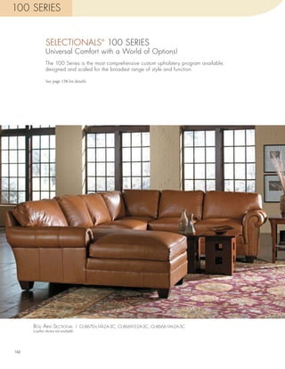 100 SERIES


              SELECTIONALS 100 SERIES     ®


              Universal Comfort with a World of Options!
              The 100 Series is the most comprehensive custom upholstery program available,
              designed and scaled for the broadest range of style and function.

              See page 158 for details.




      roll arm sEcTional | CL-8670-L-1M-2A-3C, CL-8669-2-2A-3C, CL-8666-1M-2A-3C
      Leather shown not available




162
 