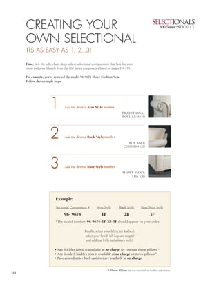 2




      CREATING YOUR                                                                                                                1


      OWN SELECTIONAL                                                                                                              3
      ITS AS EASY AS 1, 2...3!

      First, pick the sofa, chair, sleep sofa or selectional configuration that best fits your
                                                                                                                                   4
      room and your lifestyle from the 100 Series components listed on pages 174-175.

      For example, you’ve selected the model 96-9676 Three Cushion Sofa.
      Follow these simple steps:




                         1           Add the desired Arm Style number
                                                                                     tr aditional
                                                                                     roll arm (1F)




                         2           Add the desired Back Style number
                                                                                        box back
                                                                                      cushion (2B)




                         3           Add the desired Base Style number
                                                                                     short block
                                                                                         leg (3F)




                              Example:
                              Sectional Component #             Arm Style          Back Style         Base/Skirt Style

                                     96- 9676                       1F                 2B                    3F
                              *The model number: 96-9676-1F-2B-3F should appear on your order.

                                                      Finally, select your fabric (or leather),
                                                      select your finish (all legs are maple)
                                                       and add the frills (upholstery only).

                             • Any Stickley fabric is available at no charge for contrast throw pillows.*
                             • Any Grade 1 Stickley trim is available at no charge on throw pillows.*
                             • Pure down/feather back cushions are available at no charge.


                                                                         * Throw Pillows are not standard on leather upholstery.
164
 