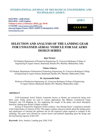 International Journal of Mechanical Engineering and Technology (IJMET), ISSN 0976 – 6340(Print),
ISSN 0976 – 6359(Online), Volume 6, Issue 2, February (2015), pp. 10-18© IAEME
10
SELECTION AND ANALYSIS OF THE LANDING GEAR
FOR UNMANNED AERIAL VEHICLE FOR SAE AERO
DESIGN SERIES
Jigar Parmar
UG Student, Department of Production Engineering, Fr. Conceicao Rodrigues College of
Engineering Fr.Agnel Ashram, Bandstand, Bandra (W), Mumbai, Maharashtra, India.
Vishnu Acharya
UG Student, Department of Information Technology Engineering, Fr. Conceicao Rodrigues College
of Engineering Fr.Agnel Ashram, Bandstand, Bandra (W), Mumbai, Maharashtra, India.
Dr. JayaramuluChalla
Professor of Production Engineering, Fr. Conceicao Rodrigues College of Engineering
Fr.Agnel Ashram, Bandstand, Bandra (W), Mumbai, Maharashtra, India.
ABSTRACT
UAV-Unmanned Aerial Vehicle commonly known as Drones are extensively being used
these years. Today drones are used in various applications like Military, Commercial Cargo
Transport, and 3-D Mapping etc. For supporting the weight of the plane, and shock absorption
functions, landing gear design is highly essential.
Society of Automotive Engineers (SAE) conducts ‘Aero Design Series’ competition annually
in the United States of America (USA). This papers explains and gives details about the landing gears
and significance of selecting the optimum one for the respective plane required to compete in the
challenge. The gears were selected on various factors and methods depending upon the design and
the load bearing capacity of the UAV.
Keywords: Aero, Analysis, Landing gear, SAE, UAV
INTERNATIONAL JOURNAL OF MECHANICAL ENGINEERING AND
TECHNOLOGY (IJMET)
ISSN 0976 – 6340 (Print)
ISSN 0976 – 6359 (Online)
Volume 6, Issue 2, February (2015), pp. 10-18
© IAEME: www.iaeme.com/IJMET.asp
Journal Impact Factor (2015): 8.8293 (Calculated by GISI)
www.jifactor.com
IJMET
© I A E M E
 