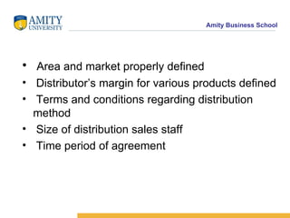 Area and market properly defined Distributor’s margin for various products defined Terms and conditions regarding distribution method Size of distribution sales staff Time period of agreement 