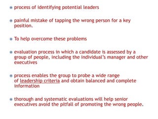 

process of identifying potential leaders



painful mistake of tapping the wrong person for a key
position.



To help overcome these problems



evaluation process in which a candidate is assessed by a
group of people, including the individual’s manager and other
executives



process enables the group to probe a wide range
of leadership criteria and obtain balanced and complete
information



thorough and systematic evaluations will help senior
executives avoid the pitfall of promoting the wrong people.

 