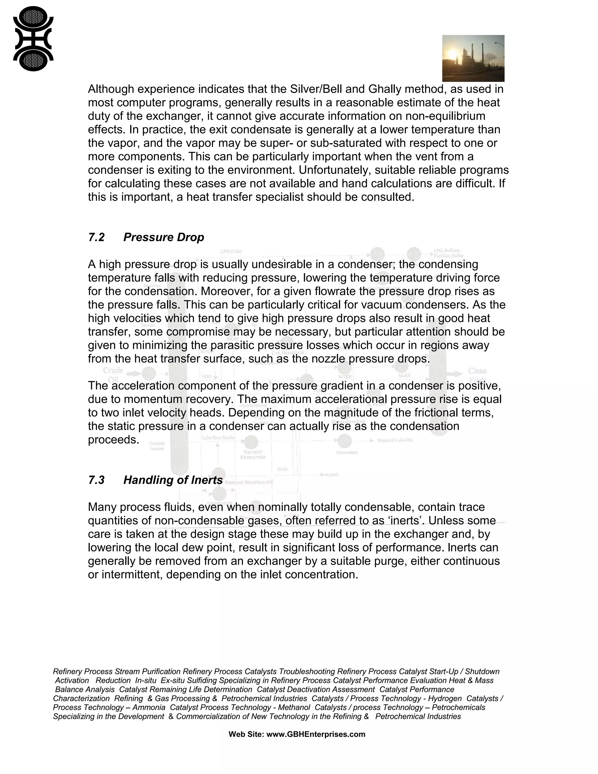 Although experience indicates that the Silver/Bell and Ghally method, as used in
most computer programs, generally results in a reasonable estimate of the heat
duty of the exchanger, it cannot give accurate information on non-equilibrium
effects. In practice, the exit condensate is generally at a lower temperature than
the vapor, and the vapor may be super- or sub-saturated with respect to one or
more components. This can be particularly important when the vent from a
condenser is exiting to the environment. Unfortunately, suitable reliable programs
for calculating these cases are not available and hand calculations are difficult. If
this is important, a heat transfer specialist should be consulted.

7.2

Pressure Drop

A high pressure drop is usually undesirable in a condenser; the condensing
temperature falls with reducing pressure, lowering the temperature driving force
for the condensation. Moreover, for a given flowrate the pressure drop rises as
the pressure falls. This can be particularly critical for vacuum condensers. As the
high velocities which tend to give high pressure drops also result in good heat
transfer, some compromise may be necessary, but particular attention should be
given to minimizing the parasitic pressure losses which occur in regions away
from the heat transfer surface, such as the nozzle pressure drops.
The acceleration component of the pressure gradient in a condenser is positive,
due to momentum recovery. The maximum accelerational pressure rise is equal
to two inlet velocity heads. Depending on the magnitude of the frictional terms,
the static pressure in a condenser can actually rise as the condensation
proceeds.

7.3

Handling of lnerts

Many process fluids, even when nominally totally condensable, contain trace
quantities of non-condensable gases, often referred to as ‘inerts’. Unless some
care is taken at the design stage these may build up in the exchanger and, by
lowering the local dew point, result in significant loss of performance. lnerts can
generally be removed from an exchanger by a suitable purge, either continuous
or intermittent, depending on the inlet concentration.

Refinery Process Stream Purification Refinery Process Catalysts Troubleshooting Refinery Process Catalyst Start-Up / Shutdown
Activation Reduction In-situ Ex-situ Sulfiding Specializing in Refinery Process Catalyst Performance Evaluation Heat & Mass
Balance Analysis Catalyst Remaining Life Determination Catalyst Deactivation Assessment Catalyst Performance
Characterization Refining & Gas Processing & Petrochemical Industries Catalysts / Process Technology - Hydrogen Catalysts /
Process Technology – Ammonia Catalyst Process Technology - Methanol Catalysts / process Technology – Petrochemicals
Specializing in the Development & Commercialization of New Technology in the Refining & Petrochemical Industries
Web Site: www.GBHEnterprises.com

 