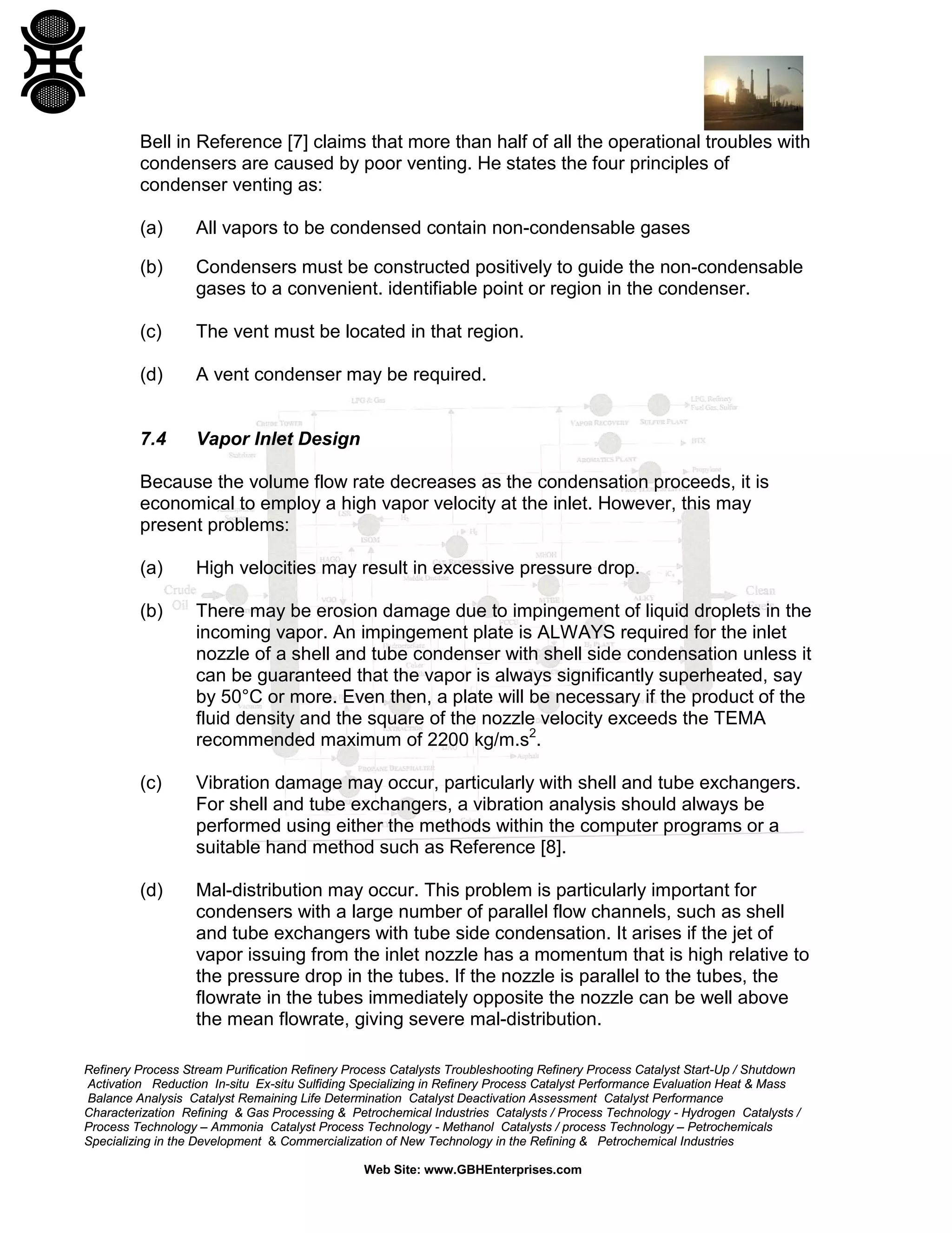 Bell in Reference [7] claims that more than half of all the operational troubles with
condensers are caused by poor venting. He states the four principles of
condenser venting as:
(a)

All vapors to be condensed contain non-condensable gases

(b)

Condensers must be constructed positively to guide the non-condensable
gases to a convenient. identifiable point or region in the condenser.

(c)

The vent must be located in that region.

(d)

A vent condenser may be required.

7.4

Vapor Inlet Design

Because the volume flow rate decreases as the condensation proceeds, it is
economical to employ a high vapor velocity at the inlet. However, this may
present problems:
(a)

High velocities may result in excessive pressure drop.

(b)

There may be erosion damage due to impingement of liquid droplets in the
incoming vapor. An impingement plate is ALWAYS required for the inlet
nozzle of a shell and tube condenser with shell side condensation unless it
can be guaranteed that the vapor is always significantly superheated, say
by 50°C or more. Even then, a plate will be necessary if the product of the
fluid density and the square of the nozzle velocity exceeds the TEMA
recommended maximum of 2200 kg/m.s2.

(c)

Vibration damage may occur, particularly with shell and tube exchangers.
For shell and tube exchangers, a vibration analysis should always be
performed using either the methods within the computer programs or a
suitable hand method such as Reference [8].

(d)

Mal-distribution may occur. This problem is particularly important for
condensers with a large number of parallel flow channels, such as shell
and tube exchangers with tube side condensation. It arises if the jet of
vapor issuing from the inlet nozzle has a momentum that is high relative to
the pressure drop in the tubes. If the nozzle is parallel to the tubes, the
flowrate in the tubes immediately opposite the nozzle can be well above
the mean flowrate, giving severe mal-distribution.

Refinery Process Stream Purification Refinery Process Catalysts Troubleshooting Refinery Process Catalyst Start-Up / Shutdown
Activation Reduction In-situ Ex-situ Sulfiding Specializing in Refinery Process Catalyst Performance Evaluation Heat & Mass
Balance Analysis Catalyst Remaining Life Determination Catalyst Deactivation Assessment Catalyst Performance
Characterization Refining & Gas Processing & Petrochemical Industries Catalysts / Process Technology - Hydrogen Catalysts /
Process Technology – Ammonia Catalyst Process Technology - Methanol Catalysts / process Technology – Petrochemicals
Specializing in the Development & Commercialization of New Technology in the Refining & Petrochemical Industries
Web Site: www.GBHEnterprises.com

 