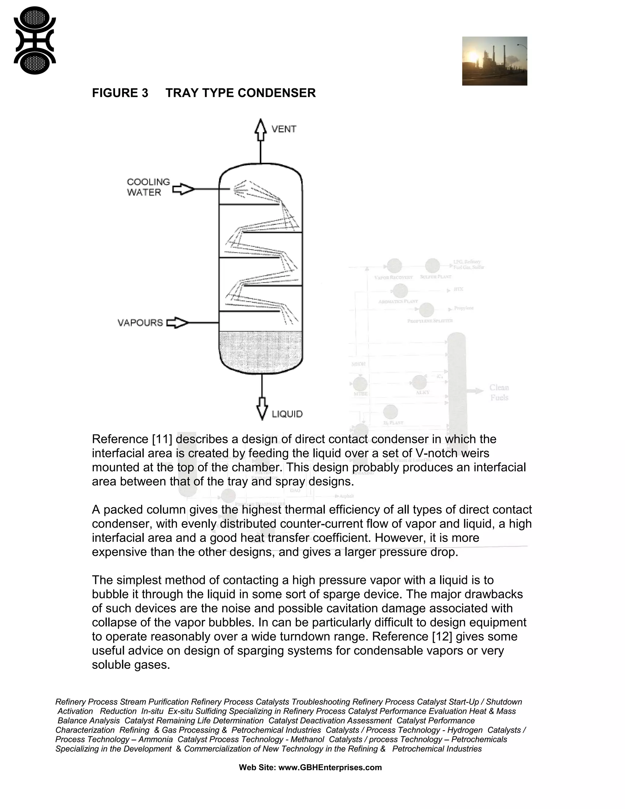 FIGURE 3

TRAY TYPE CONDENSER

Reference [11] describes a design of direct contact condenser in which the
interfacial area is created by feeding the liquid over a set of V-notch weirs
mounted at the top of the chamber. This design probably produces an interfacial
area between that of the tray and spray designs.
A packed column gives the highest thermal efficiency of all types of direct contact
condenser, with evenly distributed counter-current flow of vapor and liquid, a high
interfacial area and a good heat transfer coefficient. However, it is more
expensive than the other designs, and gives a larger pressure drop.
The simplest method of contacting a high pressure vapor with a liquid is to
bubble it through the liquid in some sort of sparge device. The major drawbacks
of such devices are the noise and possible cavitation damage associated with
collapse of the vapor bubbles. In can be particularly difficult to design equipment
to operate reasonably over a wide turndown range. Reference [12] gives some
useful advice on design of sparging systems for condensable vapors or very
soluble gases.
Refinery Process Stream Purification Refinery Process Catalysts Troubleshooting Refinery Process Catalyst Start-Up / Shutdown
Activation Reduction In-situ Ex-situ Sulfiding Specializing in Refinery Process Catalyst Performance Evaluation Heat & Mass
Balance Analysis Catalyst Remaining Life Determination Catalyst Deactivation Assessment Catalyst Performance
Characterization Refining & Gas Processing & Petrochemical Industries Catalysts / Process Technology - Hydrogen Catalysts /
Process Technology – Ammonia Catalyst Process Technology - Methanol Catalysts / process Technology – Petrochemicals
Specializing in the Development & Commercialization of New Technology in the Refining & Petrochemical Industries
Web Site: www.GBHEnterprises.com

 