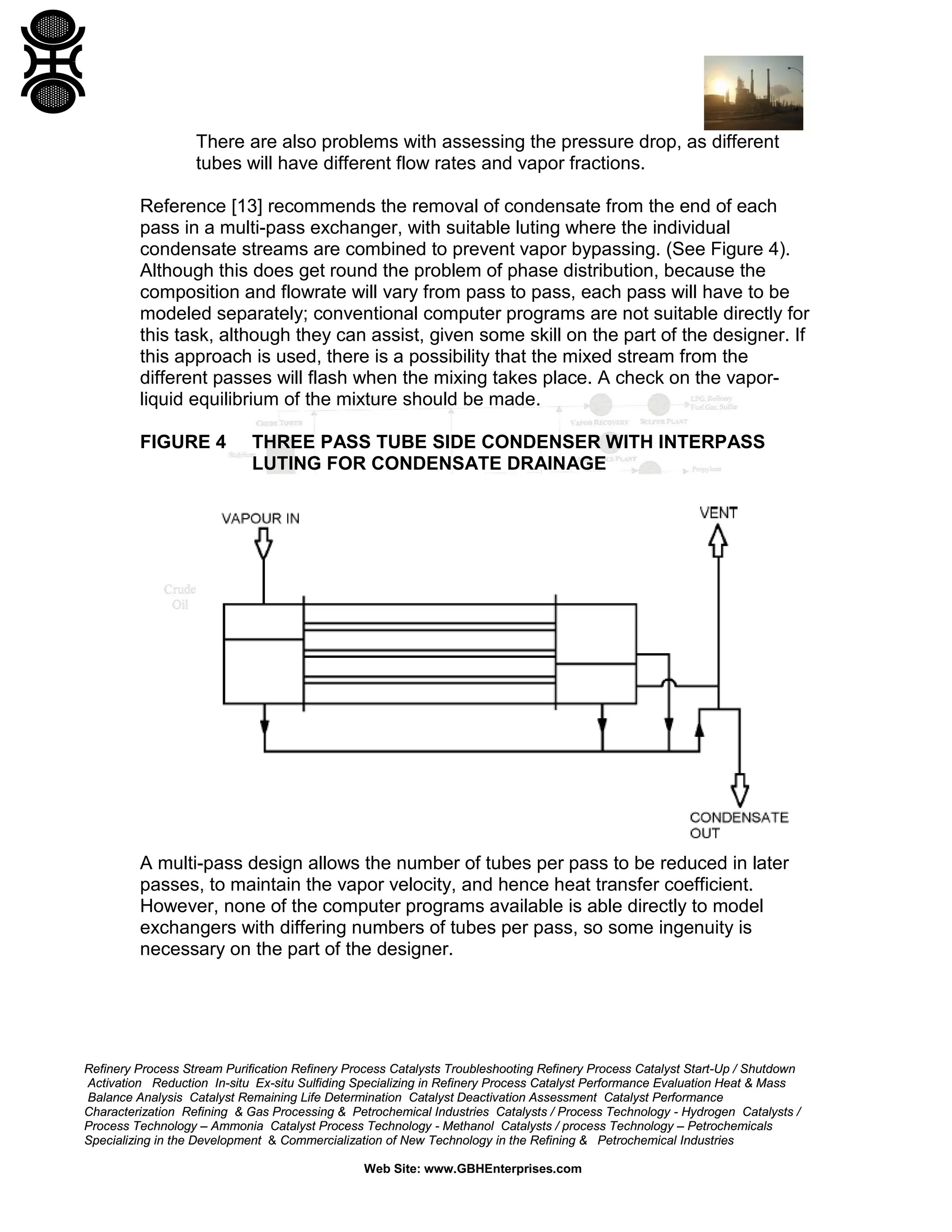 There are also problems with assessing the pressure drop, as different
tubes will have different flow rates and vapor fractions.
Reference [13] recommends the removal of condensate from the end of each
pass in a multi-pass exchanger, with suitable luting where the individual
condensate streams are combined to prevent vapor bypassing. (See Figure 4).
Although this does get round the problem of phase distribution, because the
composition and flowrate will vary from pass to pass, each pass will have to be
modeled separately; conventional computer programs are not suitable directly for
this task, although they can assist, given some skill on the part of the designer. If
this approach is used, there is a possibility that the mixed stream from the
different passes will flash when the mixing takes place. A check on the vaporliquid equilibrium of the mixture should be made.
FIGURE 4

THREE PASS TUBE SIDE CONDENSER WITH INTERPASS
LUTING FOR CONDENSATE DRAINAGE

A multi-pass design allows the number of tubes per pass to be reduced in later
passes, to maintain the vapor velocity, and hence heat transfer coefficient.
However, none of the computer programs available is able directly to model
exchangers with differing numbers of tubes per pass, so some ingenuity is
necessary on the part of the designer.

Refinery Process Stream Purification Refinery Process Catalysts Troubleshooting Refinery Process Catalyst Start-Up / Shutdown
Activation Reduction In-situ Ex-situ Sulfiding Specializing in Refinery Process Catalyst Performance Evaluation Heat & Mass
Balance Analysis Catalyst Remaining Life Determination Catalyst Deactivation Assessment Catalyst Performance
Characterization Refining & Gas Processing & Petrochemical Industries Catalysts / Process Technology - Hydrogen Catalysts /
Process Technology – Ammonia Catalyst Process Technology - Methanol Catalysts / process Technology – Petrochemicals
Specializing in the Development & Commercialization of New Technology in the Refining & Petrochemical Industries
Web Site: www.GBHEnterprises.com

 
