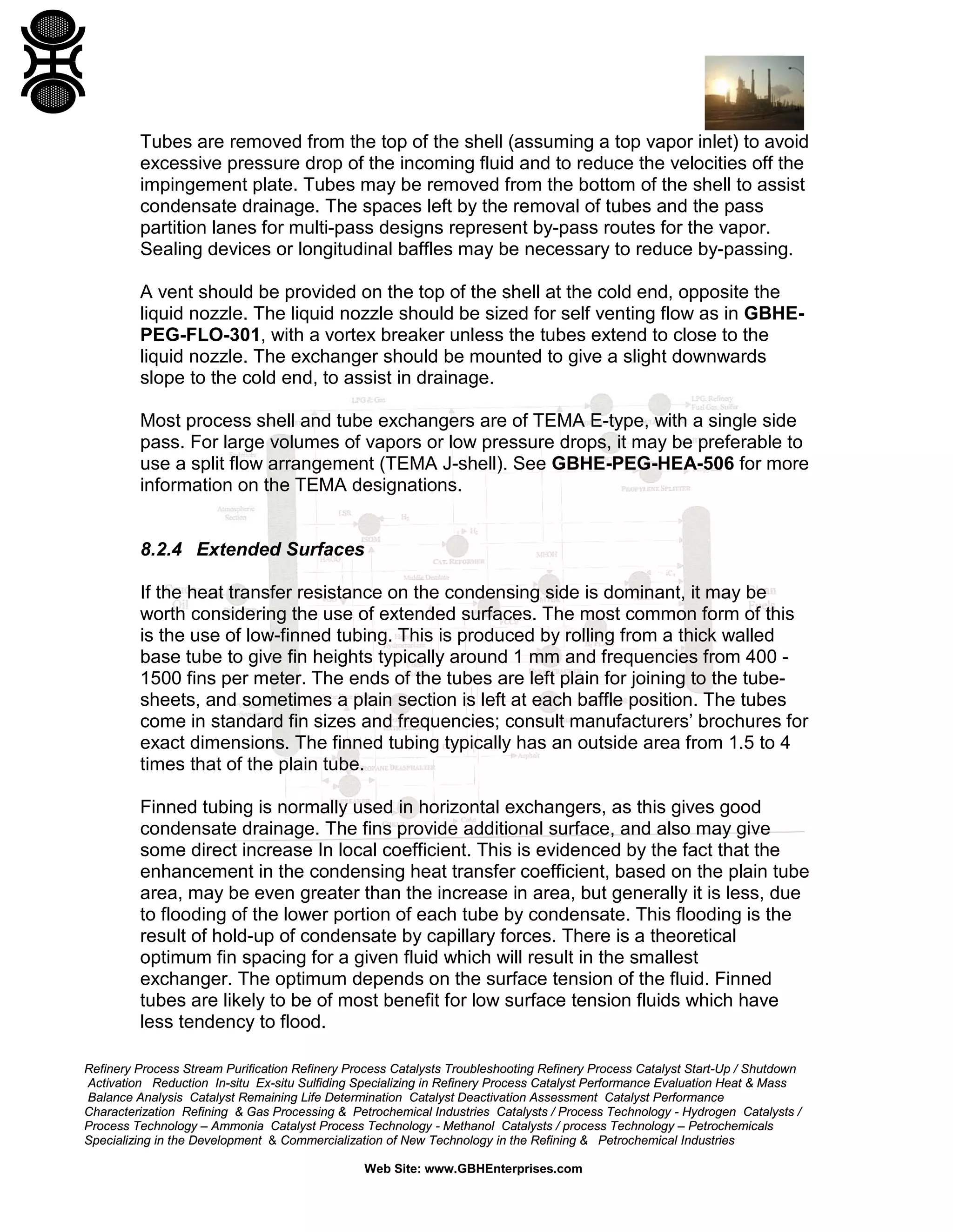 Tubes are removed from the top of the shell (assuming a top vapor inlet) to avoid
excessive pressure drop of the incoming fluid and to reduce the velocities off the
impingement plate. Tubes may be removed from the bottom of the shell to assist
condensate drainage. The spaces left by the removal of tubes and the pass
partition lanes for multi-pass designs represent by-pass routes for the vapor.
Sealing devices or longitudinal baffles may be necessary to reduce by-passing.
A vent should be provided on the top of the shell at the cold end, opposite the
liquid nozzle. The liquid nozzle should be sized for self venting flow as in GBHEPEG-FLO-301, with a vortex breaker unless the tubes extend to close to the
liquid nozzle. The exchanger should be mounted to give a slight downwards
slope to the cold end, to assist in drainage.
Most process shell and tube exchangers are of TEMA E-type, with a single side
pass. For large volumes of vapors or low pressure drops, it may be preferable to
use a split flow arrangement (TEMA J-shell). See GBHE-PEG-HEA-506 for more
information on the TEMA designations.

8.2.4 Extended Surfaces
If the heat transfer resistance on the condensing side is dominant, it may be
worth considering the use of extended surfaces. The most common form of this
is the use of low-finned tubing. This is produced by rolling from a thick walled
base tube to give fin heights typically around 1 mm and frequencies from 400 1500 fins per meter. The ends of the tubes are left plain for joining to the tubesheets, and sometimes a plain section is left at each baffle position. The tubes
come in standard fin sizes and frequencies; consult manufacturers’ brochures for
exact dimensions. The finned tubing typically has an outside area from 1.5 to 4
times that of the plain tube.
Finned tubing is normally used in horizontal exchangers, as this gives good
condensate drainage. The fins provide additional surface, and also may give
some direct increase In local coefficient. This is evidenced by the fact that the
enhancement in the condensing heat transfer coefficient, based on the plain tube
area, may be even greater than the increase in area, but generally it is less, due
to flooding of the lower portion of each tube by condensate. This flooding is the
result of hold-up of condensate by capillary forces. There is a theoretical
optimum fin spacing for a given fluid which will result in the smallest
exchanger. The optimum depends on the surface tension of the fluid. Finned
tubes are likely to be of most benefit for low surface tension fluids which have
less tendency to flood.
Refinery Process Stream Purification Refinery Process Catalysts Troubleshooting Refinery Process Catalyst Start-Up / Shutdown
Activation Reduction In-situ Ex-situ Sulfiding Specializing in Refinery Process Catalyst Performance Evaluation Heat & Mass
Balance Analysis Catalyst Remaining Life Determination Catalyst Deactivation Assessment Catalyst Performance
Characterization Refining & Gas Processing & Petrochemical Industries Catalysts / Process Technology - Hydrogen Catalysts /
Process Technology – Ammonia Catalyst Process Technology - Methanol Catalysts / process Technology – Petrochemicals
Specializing in the Development & Commercialization of New Technology in the Refining & Petrochemical Industries
Web Site: www.GBHEnterprises.com

 