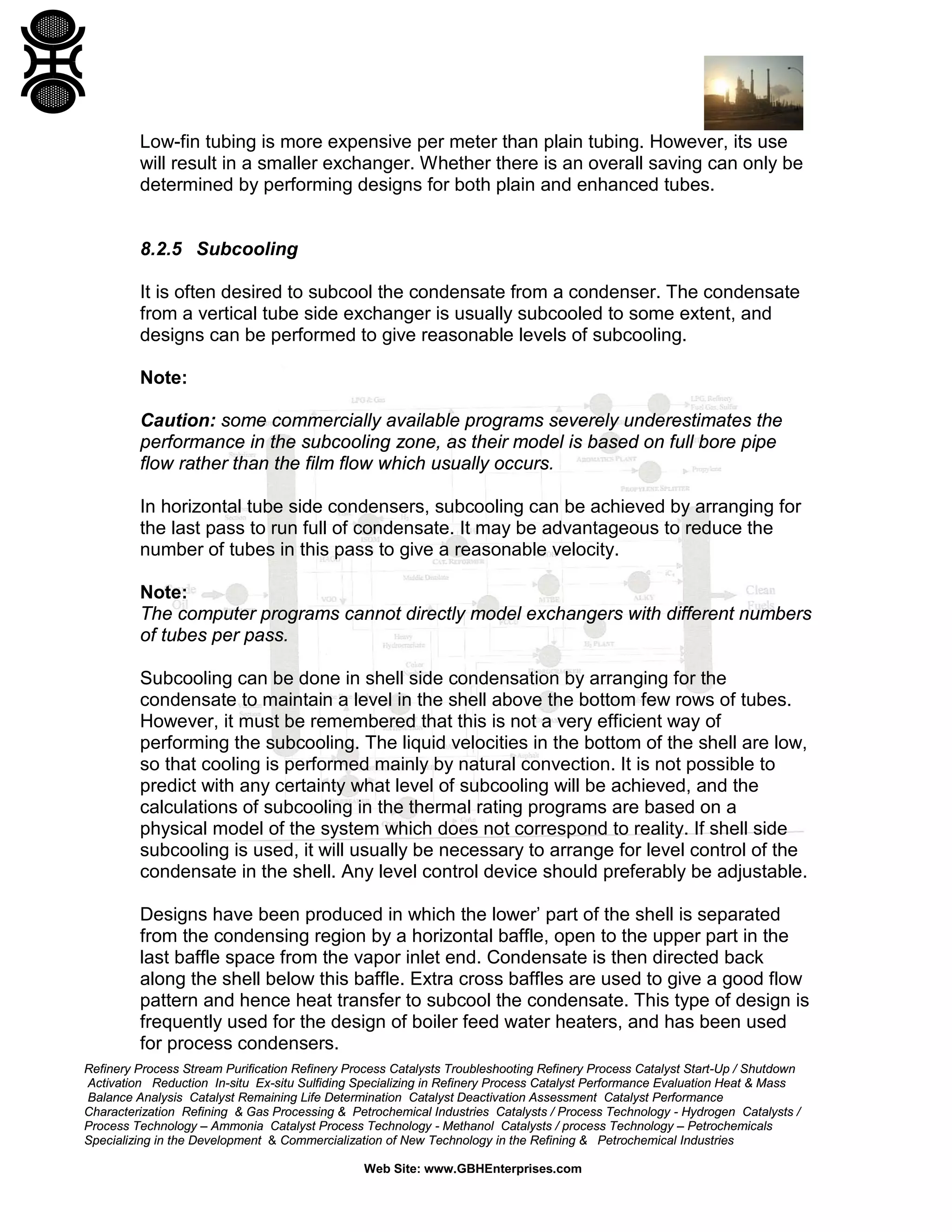 Low-fin tubing is more expensive per meter than plain tubing. However, its use
will result in a smaller exchanger. Whether there is an overall saving can only be
determined by performing designs for both plain and enhanced tubes.

8.2.5 Subcooling
It is often desired to subcool the condensate from a condenser. The condensate
from a vertical tube side exchanger is usually subcooled to some extent, and
designs can be performed to give reasonable levels of subcooling.
Note:
Caution: some commercially available programs severely underestimates the
performance in the subcooling zone, as their model is based on full bore pipe
flow rather than the film flow which usually occurs.
In horizontal tube side condensers, subcooling can be achieved by arranging for
the last pass to run full of condensate. It may be advantageous to reduce the
number of tubes in this pass to give a reasonable velocity.
Note:
The computer programs cannot directly model exchangers with different numbers
of tubes per pass.
Subcooling can be done in shell side condensation by arranging for the
condensate to maintain a level in the shell above the bottom few rows of tubes.
However, it must be remembered that this is not a very efficient way of
performing the subcooling. The liquid velocities in the bottom of the shell are low,
so that cooling is performed mainly by natural convection. It is not possible to
predict with any certainty what level of subcooling will be achieved, and the
calculations of subcooling in the thermal rating programs are based on a
physical model of the system which does not correspond to reality. If shell side
subcooling is used, it will usually be necessary to arrange for level control of the
condensate in the shell. Any level control device should preferably be adjustable.
Designs have been produced in which the lower’ part of the shell is separated
from the condensing region by a horizontal baffle, open to the upper part in the
last baffle space from the vapor inlet end. Condensate is then directed back
along the shell below this baffle. Extra cross baffles are used to give a good flow
pattern and hence heat transfer to subcool the condensate. This type of design is
frequently used for the design of boiler feed water heaters, and has been used
for process condensers.
Refinery Process Stream Purification Refinery Process Catalysts Troubleshooting Refinery Process Catalyst Start-Up / Shutdown
Activation Reduction In-situ Ex-situ Sulfiding Specializing in Refinery Process Catalyst Performance Evaluation Heat & Mass
Balance Analysis Catalyst Remaining Life Determination Catalyst Deactivation Assessment Catalyst Performance
Characterization Refining & Gas Processing & Petrochemical Industries Catalysts / Process Technology - Hydrogen Catalysts /
Process Technology – Ammonia Catalyst Process Technology - Methanol Catalysts / process Technology – Petrochemicals
Specializing in the Development & Commercialization of New Technology in the Refining & Petrochemical Industries
Web Site: www.GBHEnterprises.com

 