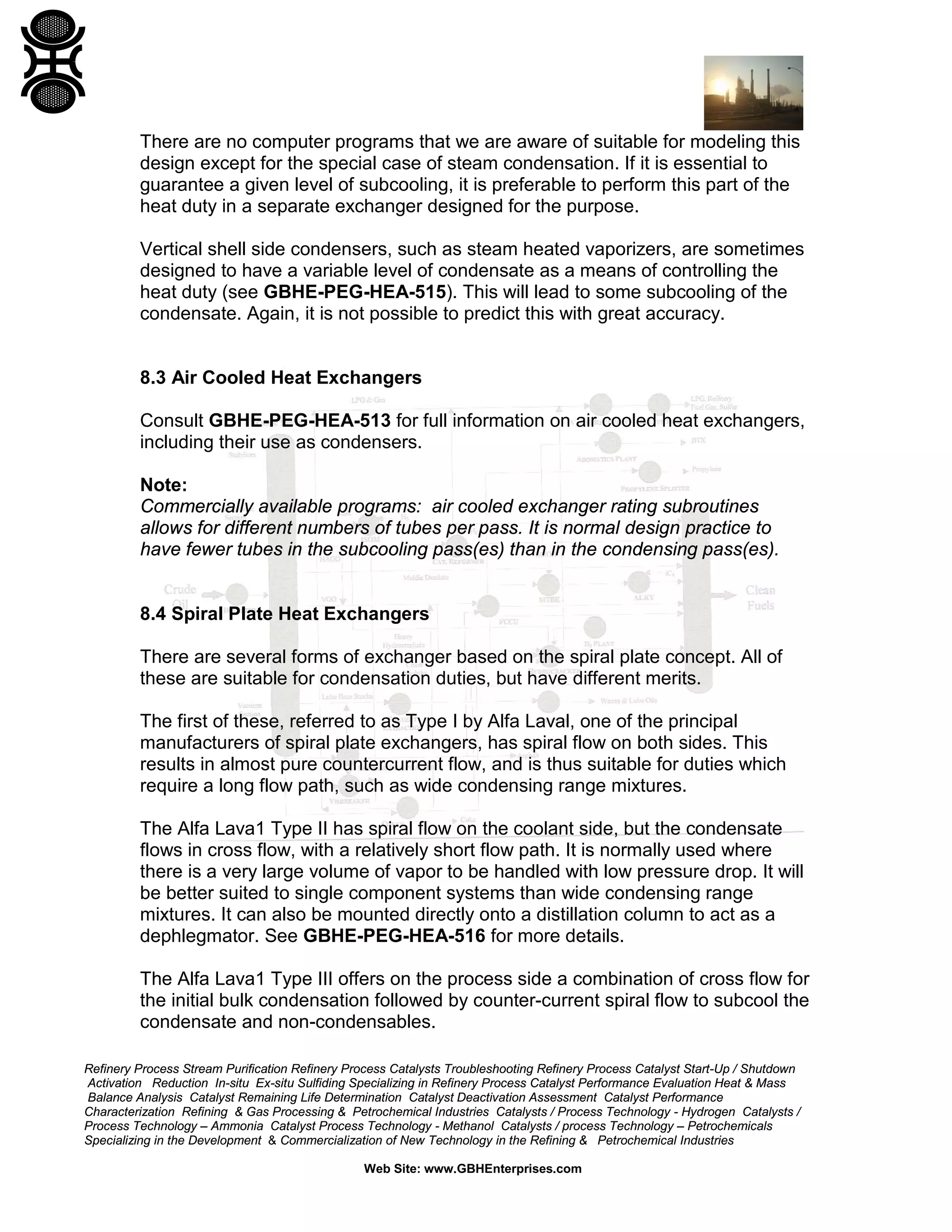 There are no computer programs that we are aware of suitable for modeling this
design except for the special case of steam condensation. If it is essential to
guarantee a given level of subcooling, it is preferable to perform this part of the
heat duty in a separate exchanger designed for the purpose.
Vertical shell side condensers, such as steam heated vaporizers, are sometimes
designed to have a variable level of condensate as a means of controlling the
heat duty (see GBHE-PEG-HEA-515). This will lead to some subcooling of the
condensate. Again, it is not possible to predict this with great accuracy.

8.3 Air Cooled Heat Exchangers
Consult GBHE-PEG-HEA-513 for full information on air cooled heat exchangers,
including their use as condensers.
Note:
Commercially available programs: air cooled exchanger rating subroutines
allows for different numbers of tubes per pass. It is normal design practice to
have fewer tubes in the subcooling pass(es) than in the condensing pass(es).

8.4 Spiral Plate Heat Exchangers
There are several forms of exchanger based on the spiral plate concept. All of
these are suitable for condensation duties, but have different merits.
The first of these, referred to as Type I by Alfa Laval, one of the principal
manufacturers of spiral plate exchangers, has spiral flow on both sides. This
results in almost pure countercurrent flow, and is thus suitable for duties which
require a long flow path, such as wide condensing range mixtures.
The Alfa Lava1 Type II has spiral flow on the coolant side, but the condensate
flows in cross flow, with a relatively short flow path. It is normally used where
there is a very large volume of vapor to be handled with low pressure drop. It will
be better suited to single component systems than wide condensing range
mixtures. It can also be mounted directly onto a distillation column to act as a
dephlegmator. See GBHE-PEG-HEA-516 for more details.
The Alfa Lava1 Type III offers on the process side a combination of cross flow for
the initial bulk condensation followed by counter-current spiral flow to subcool the
condensate and non-condensables.
Refinery Process Stream Purification Refinery Process Catalysts Troubleshooting Refinery Process Catalyst Start-Up / Shutdown
Activation Reduction In-situ Ex-situ Sulfiding Specializing in Refinery Process Catalyst Performance Evaluation Heat & Mass
Balance Analysis Catalyst Remaining Life Determination Catalyst Deactivation Assessment Catalyst Performance
Characterization Refining & Gas Processing & Petrochemical Industries Catalysts / Process Technology - Hydrogen Catalysts /
Process Technology – Ammonia Catalyst Process Technology - Methanol Catalysts / process Technology – Petrochemicals
Specializing in the Development & Commercialization of New Technology in the Refining & Petrochemical Industries
Web Site: www.GBHEnterprises.com

 