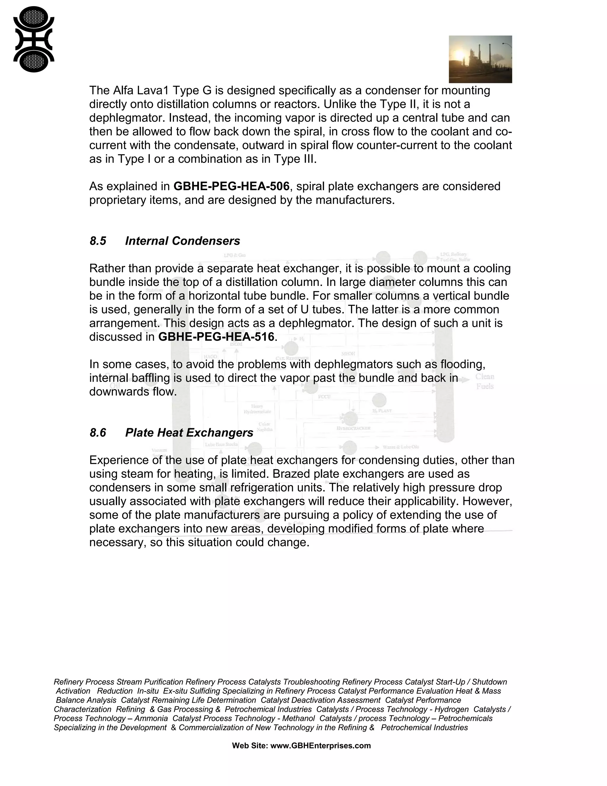 The Alfa Lava1 Type G is designed specifically as a condenser for mounting
directly onto distillation columns or reactors. Unlike the Type II, it is not a
dephlegmator. Instead, the incoming vapor is directed up a central tube and can
then be allowed to flow back down the spiral, in cross flow to the coolant and cocurrent with the condensate, outward in spiral flow counter-current to the coolant
as in Type I or a combination as in Type III.
As explained in GBHE-PEG-HEA-506, spiral plate exchangers are considered
proprietary items, and are designed by the manufacturers.

8.5

Internal Condensers

Rather than provide a separate heat exchanger, it is possible to mount a cooling
bundle inside the top of a distillation column. In large diameter columns this can
be in the form of a horizontal tube bundle. For smaller columns a vertical bundle
is used, generally in the form of a set of U tubes. The latter is a more common
arrangement. This design acts as a dephlegmator. The design of such a unit is
discussed in GBHE-PEG-HEA-516.
In some cases, to avoid the problems with dephlegmators such as flooding,
internal baffling is used to direct the vapor past the bundle and back in
downwards flow.

8.6

Plate Heat Exchangers

Experience of the use of plate heat exchangers for condensing duties, other than
using steam for heating, is limited. Brazed plate exchangers are used as
condensers in some small refrigeration units. The relatively high pressure drop
usually associated with plate exchangers will reduce their applicability. However,
some of the plate manufacturers are pursuing a policy of extending the use of
plate exchangers into new areas, developing modified forms of plate where
necessary, so this situation could change.

Refinery Process Stream Purification Refinery Process Catalysts Troubleshooting Refinery Process Catalyst Start-Up / Shutdown
Activation Reduction In-situ Ex-situ Sulfiding Specializing in Refinery Process Catalyst Performance Evaluation Heat & Mass
Balance Analysis Catalyst Remaining Life Determination Catalyst Deactivation Assessment Catalyst Performance
Characterization Refining & Gas Processing & Petrochemical Industries Catalysts / Process Technology - Hydrogen Catalysts /
Process Technology – Ammonia Catalyst Process Technology - Methanol Catalysts / process Technology – Petrochemicals
Specializing in the Development & Commercialization of New Technology in the Refining & Petrochemical Industries
Web Site: www.GBHEnterprises.com

 