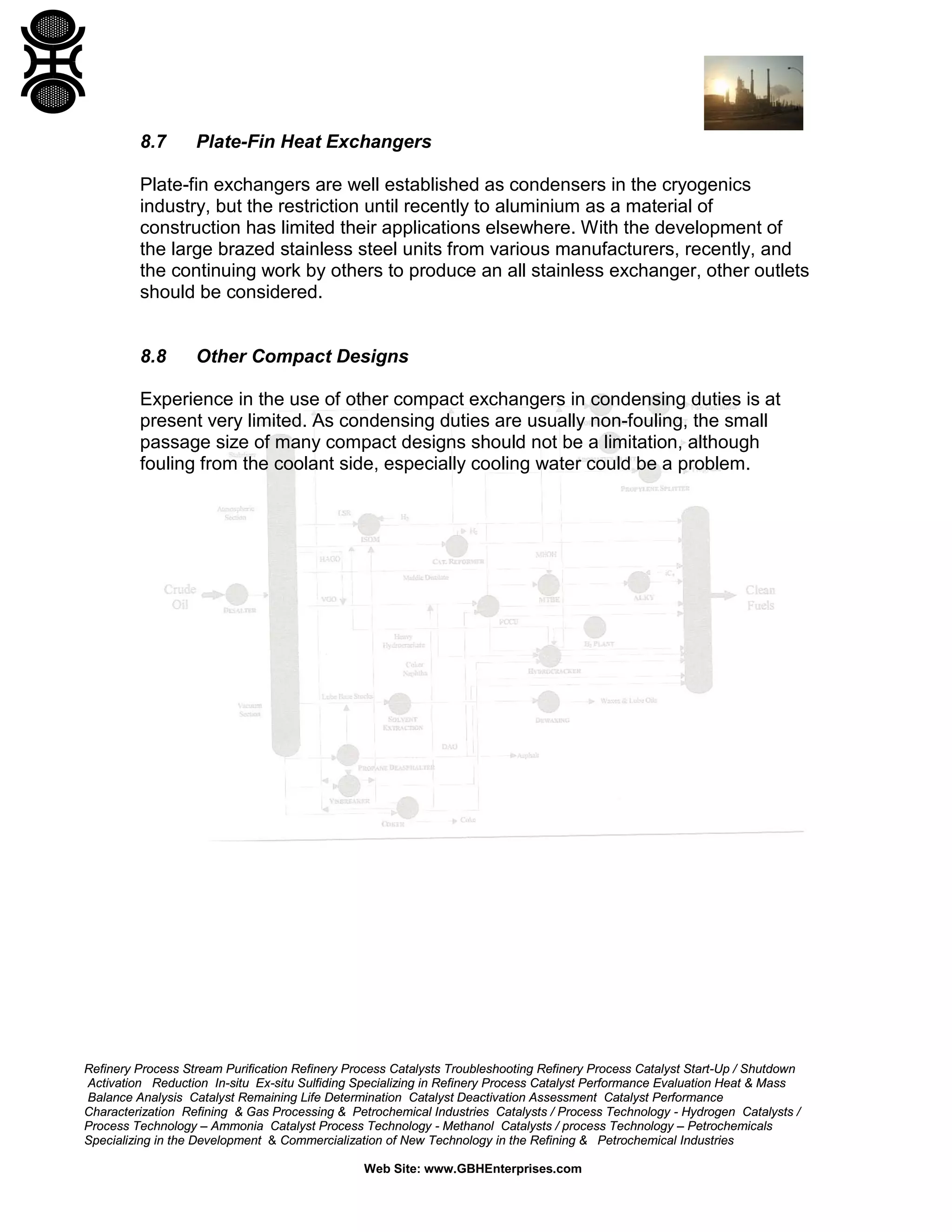 8.7

Plate-Fin Heat Exchangers

Plate-fin exchangers are well established as condensers in the cryogenics
industry, but the restriction until recently to aluminium as a material of
construction has limited their applications elsewhere. With the development of
the large brazed stainless steel units from various manufacturers, recently, and
the continuing work by others to produce an all stainless exchanger, other outlets
should be considered.

8.8

Other Compact Designs

Experience in the use of other compact exchangers in condensing duties is at
present very limited. As condensing duties are usually non-fouling, the small
passage size of many compact designs should not be a limitation, although
fouling from the coolant side, especially cooling water could be a problem.

Refinery Process Stream Purification Refinery Process Catalysts Troubleshooting Refinery Process Catalyst Start-Up / Shutdown
Activation Reduction In-situ Ex-situ Sulfiding Specializing in Refinery Process Catalyst Performance Evaluation Heat & Mass
Balance Analysis Catalyst Remaining Life Determination Catalyst Deactivation Assessment Catalyst Performance
Characterization Refining & Gas Processing & Petrochemical Industries Catalysts / Process Technology - Hydrogen Catalysts /
Process Technology – Ammonia Catalyst Process Technology - Methanol Catalysts / process Technology – Petrochemicals
Specializing in the Development & Commercialization of New Technology in the Refining & Petrochemical Industries
Web Site: www.GBHEnterprises.com

 