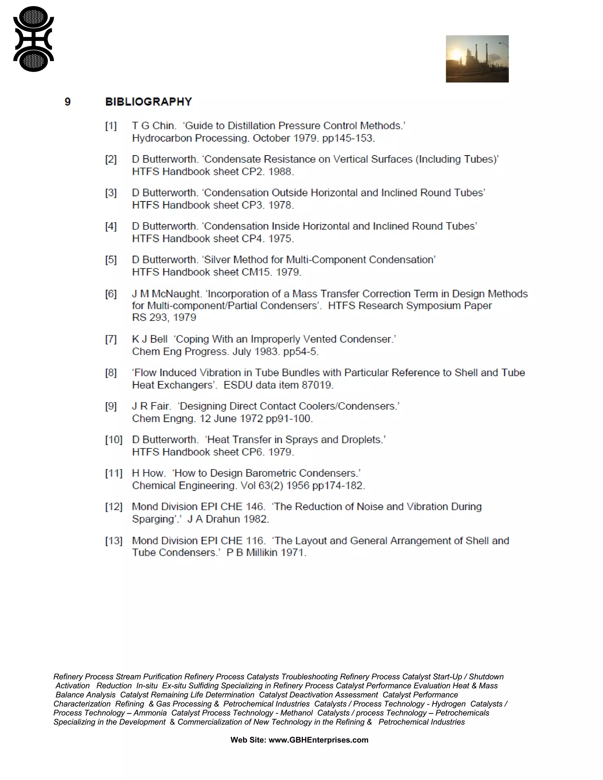 Refinery Process Stream Purification Refinery Process Catalysts Troubleshooting Refinery Process Catalyst Start-Up / Shutdown
Activation Reduction In-situ Ex-situ Sulfiding Specializing in Refinery Process Catalyst Performance Evaluation Heat & Mass
Balance Analysis Catalyst Remaining Life Determination Catalyst Deactivation Assessment Catalyst Performance
Characterization Refining & Gas Processing & Petrochemical Industries Catalysts / Process Technology - Hydrogen Catalysts /
Process Technology – Ammonia Catalyst Process Technology - Methanol Catalysts / process Technology – Petrochemicals
Specializing in the Development & Commercialization of New Technology in the Refining & Petrochemical Industries
Web Site: www.GBHEnterprises.com

 