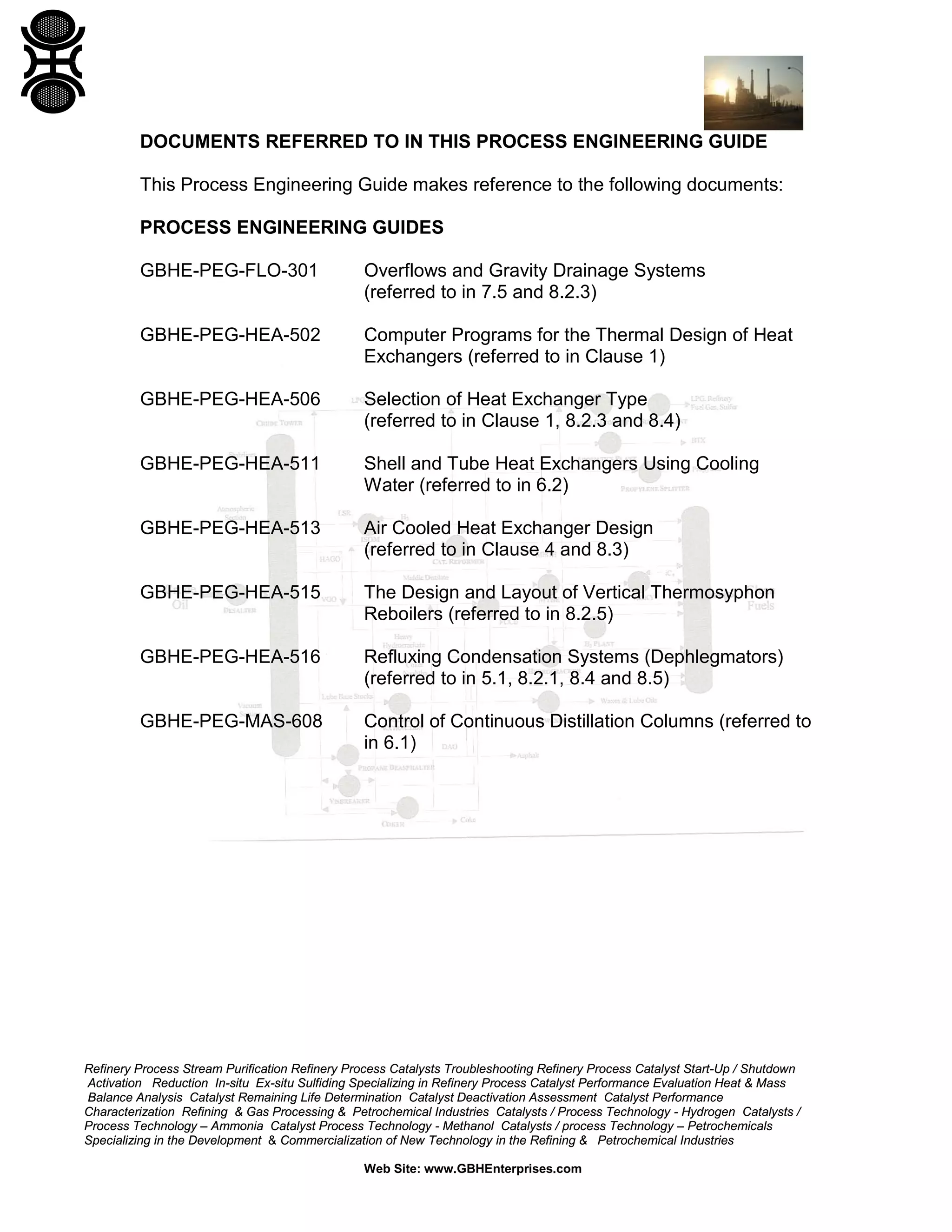 DOCUMENTS REFERRED TO IN THIS PROCESS ENGINEERING GUIDE
This Process Engineering Guide makes reference to the following documents:
PROCESS ENGINEERING GUIDES
GBHE-PEG-FLO-301

Overflows and Gravity Drainage Systems
(referred to in 7.5 and 8.2.3)

GBHE-PEG-HEA-502

Computer Programs for the Thermal Design of Heat
Exchangers (referred to in Clause 1)

GBHE-PEG-HEA-506

Selection of Heat Exchanger Type
(referred to in Clause 1, 8.2.3 and 8.4)

GBHE-PEG-HEA-511

Shell and Tube Heat Exchangers Using Cooling
Water (referred to in 6.2)

GBHE-PEG-HEA-513

Air Cooled Heat Exchanger Design
(referred to in Clause 4 and 8.3)

GBHE-PEG-HEA-515

The Design and Layout of Vertical Thermosyphon
Reboilers (referred to in 8.2.5)

GBHE-PEG-HEA-516

Refluxing Condensation Systems (Dephlegmators)
(referred to in 5.1, 8.2.1, 8.4 and 8.5)

GBHE-PEG-MAS-608

Control of Continuous Distillation Columns (referred to
in 6.1)

Refinery Process Stream Purification Refinery Process Catalysts Troubleshooting Refinery Process Catalyst Start-Up / Shutdown
Activation Reduction In-situ Ex-situ Sulfiding Specializing in Refinery Process Catalyst Performance Evaluation Heat & Mass
Balance Analysis Catalyst Remaining Life Determination Catalyst Deactivation Assessment Catalyst Performance
Characterization Refining & Gas Processing & Petrochemical Industries Catalysts / Process Technology - Hydrogen Catalysts /
Process Technology – Ammonia Catalyst Process Technology - Methanol Catalysts / process Technology – Petrochemicals
Specializing in the Development & Commercialization of New Technology in the Refining & Petrochemical Industries
Web Site: www.GBHEnterprises.com

 